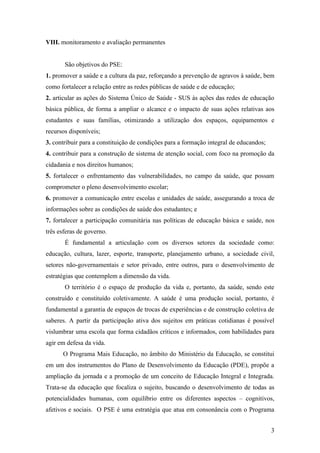 VIII. monitoramento e avaliação permanentes


       São objetivos do PSE:
1. promover a saúde e a cultura da paz, reforçando a prevenção de agravos à saúde, bem
como fortalecer a relação entre as redes públicas de saúde e de educação;
2. articular as ações do Sistema Único de Saúde - SUS às ações das redes de educação
básica pública, de forma a ampliar o alcance e o impacto de suas ações relativas aos
estudantes e suas famílias, otimizando a utilização dos espaços, equipamentos e
recursos disponíveis;
3. contribuir para a constituição de condições para a formação integral de educandos;
4. contribuir para a construção de sistema de atenção social, com foco na promoção da
cidadania e nos direitos humanos;
5. fortalecer o enfrentamento das vulnerabilidades, no campo da saúde, que possam
comprometer o pleno desenvolvimento escolar;
6. promover a comunicação entre escolas e unidades de saúde, assegurando a troca de
informações sobre as condições de saúde dos estudantes; e
7. fortalecer a participação comunitária nas políticas de educação básica e saúde, nos
três esferas de governo.
       É fundamental a articulação com os diversos setores da sociedade como:
educação, cultura, lazer, esporte, transporte, planejamento urbano, a sociedade civil,
setores não-governamentais e setor privado, entre outros, para o desenvolvimento de
estratégias que contemplem a dimensão da vida.
       O território é o espaço de produção da vida e, portanto, da saúde, sendo este
construído e constituído coletivamente. A saúde é uma produção social, portanto, é
fundamental a garantia de espaços de trocas de experiências e de construção coletiva de
saberes. A partir da participação ativa dos sujeitos em práticas cotidianas é possível
vislumbrar uma escola que forma cidadãos críticos e informados, com habilidades para
agir em defesa da vida.
      O Programa Mais Educação, no âmbito do Ministério da Educação, se constitui
em um dos instrumentos do Plano de Desenvolvimento da Educação (PDE), propõe a
ampliação da jornada e a promoção de um conceito de Educação Integral e Integrada.
Trata-se da educação que focaliza o sujeito, buscando o desenvolvimento de todas as
potencialidades humanas, com equilíbrio entre os diferentes aspectos – cognitivos,
afetivos e sociais. O PSE é uma estratégia que atua em consonância com o Programa


                                                                                        3
 