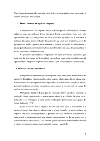 Mais Educação para atender à atenção integral de crianças e adolescentes, integrando os
campos da saúde e da educação.


  2. Áreas Temáticas das ações do Programa


      A implementação do Programa Saúde na Escola prevê a articulação de diversas
ações em saúde na escola que devem ocorrer de forma concomitante. Essas ações são
apresentadas aqui por componentes ou áreas temáticas agrupadas de acordo com a
natureza das ações, como avaliação das condições de saúde dos estudantes, ações de
promoção da saúde e prevenção de doenças e agravos, formação de profissionais e
jovens para atuarem como multiplicadores, monitoramento da saúde dos estudantes e o
monitoramento do próprio programa.
      A seguir serão detalhados os componentes em ações específicas. Lembrando que
cada uma das ações deve ser desenvolvida na escola de modo mais articulado possível
aproximando e integrando os profissionais entre si, com os educandos e a comunidade.


2.1. Avaliação Clínica e Psicossocial


       Para garantir a implementação do Programa Saúde na Escola é preciso avaliar as
condições de saúde de crianças, adolescentes, jovens e adultos que estão na sala de aula.
Este momento deve ser oportunamente agendado e acordado com a direção da escola,
pois representa um importante momento de aproximação e encontro entre a equipe de
saúde e a comunidade escolar.
       O Programa Saúde na Escola prevê a realização de três atividades conjuntas: a
avaliação clínica e psicossocial; a avaliação nutricional; e a avaliação da saúde bucal.
Estas são ações estratégicas a serem desenvolvidas pelos profissionais das Equipes de
Saúde da Família (E/SF).
       Essas avaliações têm o objetivo de conhecer como anda o crescimento e o
desenvolvimento das crianças, adolescentes e jovens, levando em conta também os
aspectos relativos à sua saúde mental. A primeira atividade é verificar e acompanhar a
caderneta da criança para garantir que todas as vacinas estejam em dia, de acordo com o
calendário oficial de vacinação. Vale ressaltar que os estudantes do Ensino Fundamental
e Médio, por exemplo, devem estar vacinados contra a Hepatite B.



                                                                                        4
 