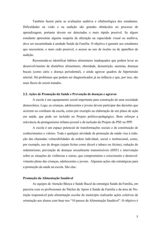 Também fazem parte as avaliações auditiva e oftalmológica dos estudantes.
Dificuldades na visão e na audição são grandes obstáculos no processo de
aprendizagem, portanto devem ser detectadas o mais rápido possível. Se algum
estudante apresentar alguma suspeita de alteração na capacidade visual ou auditiva,
deve ser encaminhada à unidade Saúde da Família. O objetivo é garantir aos estudantes
que necessitem, o mais cedo possível, o acesso ao uso de óculos ou de aparelhos de
audição.
       Recomenda-se identificar hábitos alimentares inadequados que podem levar ao
desenvolvimento de distúrbios alimentares, obesidade, desnutrição, anemias, doenças
bucais (como cárie e doença periodontal), e ainda agravar quadros de hipertensão
arterial. Há problemas que podem ser diagnosticados já na infância e que, por isso, são
mais fáceis de serem tratados.


2.2. Ações de Promoção da Saúde e Prevenção de doenças e agravos
       A escola é um equipamento social importante para construção de uma sociedade
democrática. Logo, as crianças, adolescentes e jovens devem participar das decisões que
ocorrem no cotidiano da escola, como por exemplo na elaboração de um plano de ação
em saúde, que pode ser incluído no Projeto político-pedagógico. Bom reforçar a
relevância do protagonismo infanto-juvenil e da inclusão do Projeto do PSE no PPP.
       A escola é um espaço potencial de transformações sociais e de constituição de
conhecimentos e valores. Toda e qualquer atividade de promoção da saúde visa à redu-
ção das chamadas vulnerabilidades da ordem individual, social e institucional, como,
por exemplo, uso de drogas (sejam lícitas como álcool e tabaco ou ilícitas), redução do
sedentarismo, prevenção de doenças sexualmente transmissíveis (DST) e intervenção
sobre as situações de violências e outras, que comprometem o crescimento e desenvol-
vimento pleno das crianças, adolescentes e jovens. Algumas ações são estratégicas para
a promoção da saúde na escola. São elas:


Promoção da Alimentação Saudável
       As equipes de Atenção Básica e Saúde Bucal da estratégia Saúde da Família, em
parceria com os profissionais do Núcleo de Apoio à Saúde da Família e da área de Nu-
trição responsável pela alimentação escolar do município realizarão ações coletivas de
orientação aos alunos com base nos “10 passos da Alimentação Saudável”. O objetivo é



                                                                                     5
 
