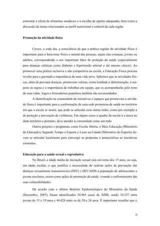 estimular a oferta de alimentos saudáveis e a escolha de opções adequadas, bem como a
discussão de temas relacionados ao perfil nutricional e cultural de cada região.


Promoção da atividade física


       Cresce, a cada dia, a consciência de que a prática regular de atividade física é
importante para o bem-estar físico e mental das pessoas, sejam elas crianças, jovens ou
adultos, correspondendo a um importante fator de proteção da saúde (especialmente
para doenças crônicas como diabetes e hipertensão arterial e até mesmo câncer). Ao
promover uma prática inclusiva e não competitiva na escola, a Educação Física procura
revelar para a garotada a importância de uma vida ativa. Sabemos que as atividades físi-
cas, além de prevenir doenças, promovem valores, como lealdade e determinação, o res-
peito às regras e a importância de trabalhar em equipe, que os acompanharão pelo resto
de suas vidas. Jogos e brincadeiras populares também são recomendados.
       A identificação na comunidade de iniciativas e espaços que promovam a ativida-
de física é importante para a conformação de uma rede promotora de saúde no território
em que a escola se insere, que pode se articular com outras redes, como por exemplo a
de proteção e prevenção de violências. Em alguns casos a quadra da escola é a única no
dado território e portanto, deve atender à comunidade como um todo.
       Outros projetos e programas, como Escola Aberta, o Mais Educação (Ministério
da Educação); Segundo Tempo e Esporte e Lazer na Cidade (Ministério do Esporte) de-
vem se articular localmente para convergir as propostas e potencializar as iniciativas
existentes.


Educação para a saúde sexual e reprodutiva
       No Brasil, a idade média de iniciação sexual está em torno dos 15 anos, ou seja,
em idade escolar, o que justifica a necessidade de realizar ações de prevenção das
doenças sexualmente transmissíveis (DST) e HIV/AIDS à população de adolescentes e
jovens escolares, assim como ações de promoção da saúde, visando o enfrentamento das
suas vulnerabilidades.

       De acordo com o último Boletim Epidemiológico do Ministério da Saúde
(Dezembro, 2007), foram identificados 54.965 casos de AIDS, sendo 10.337 entre
jovens de 13 e 19 anos e 44.628 entre os de 20 e 24 anos. É importante ressaltar que o



                                                                                      6
 