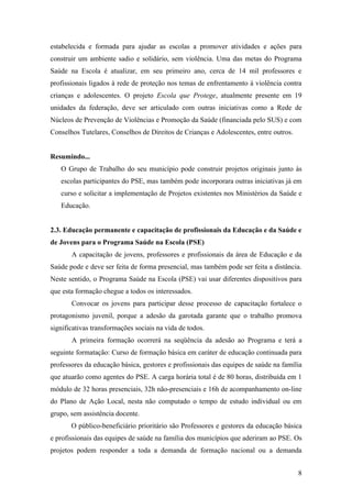 estabelecida e formada para ajudar as escolas a promover atividades e ações para
construir um ambiente sadio e solidário, sem violência. Uma das metas do Programa
Saúde na Escola é atualizar, em seu primeiro ano, cerca de 14 mil professores e
profissionais ligados à rede de proteção nos temas de enfrentamento à violência contra
crianças e adolescentes. O projeto Escola que Protege, atualmente presente em 19
unidades da federação, deve ser articulado com outras iniciativas como a Rede de
Núcleos de Prevenção de Violências e Promoção da Saúde (financiada pelo SUS) e com
Conselhos Tutelares, Conselhos de Direitos de Crianças e Adolescentes, entre outros.


Resumindo...
   O Grupo de Trabalho do seu município pode construir projetos originais junto às
   escolas participantes do PSE, mas também pode incorporara outras iniciativas já em
   curso e solicitar a implementação de Projetos existentes nos Ministérios da Saúde e
   Educação.


2.3. Educação permanente e capacitação de profissionais da Educação e da Saúde e
de Jovens para o Programa Saúde na Escola (PSE)
       A capacitação de jovens, professores e profissionais da área de Educação e da
Saúde pode e deve ser feita de forma presencial, mas também pode ser feita a distância.
Neste sentido, o Programa Saúde na Escola (PSE) vai usar diferentes dispositivos para
que esta formação chegue a todos os interessados.
       Convocar os jovens para participar desse processo de capacitação fortalece o
protagonismo juvenil, porque a adesão da garotada garante que o trabalho promova
significativas transformações sociais na vida de todos.
       A primeira formação ocorrerá na seqüência da adesão ao Programa e terá a
seguinte formatação: Curso de formação básica em caráter de educação continuada para
professores da educação básica, gestores e profissionais das equipes de saúde na família
que atuarão como agentes do PSE. A carga horária total é de 80 horas, distribuída em 1
módulo de 32 horas presenciais, 32h não-presenciais e 16h de acompanhamento on-line
do Plano de Ação Local, nesta não computado o tempo de estudo individual ou em
grupo, sem assistência docente.
       O público-beneficiário prioritário são Professores e gestores da educação básica
e profissionais das equipes de saúde na família dos municípios que aderiram ao PSE. Os
projetos podem responder a toda a demanda de formação nacional ou a demanda


                                                                                       8
 