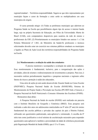 regional/estadual – Territórios-responsabilidade. Sugere-se que dois representantes por
município façam o curso de formação e estes serão os multiplicadores em seus
municípios de origem.

       O curso pretende atingir: (1) Todas as prefeituras municipais que aderirem ao
Programa Saúde na Escola que possibilitarem algum tipo de acesso à internet banda
larga, seja na própria Secretaria de Educação, em Pólos da Universidade Aberta do
Brasil (UAB), com computadores disponíveis para usuários da rede de ensino e
profissionais da ESF; (2) Prioritariamente os municípios listados nos anexos 1 e 2 da
Portaria Ministerial nº 1.861, do Ministério da Saúde.Os professores e técnicos
selecionados deverão estar em exercício nos sistemas públicos estaduais ou municipais
e ligados ao Plano de Ação Local dos territórios-responsabilidades do Programa Saúde
na Escola.



   2.4. Monitoramento e avaliação da saúde dos estudantes
              É preciso monitorar e acompanhar a avaliação da saúde dos estudantes.
Esse monitoramento é fundamental, inclusive, para a reorganização das ações e
atividades, além de orientar o redirecionamento de investimentos e projetos. Para isso, é
necessário realizar periodicamente inquéritos e pesquisas nacionais e regionais sobre
fatores de riscos e proteção à saúde dos educandos.
       Uma série de ações já está sendo desenvolvida: Encarte Saúde no Censo Escolar
(INEP/MEC); Pesquisa Nacional Saúde do Escolar (PeNSE/MS); Sistema de
Monitoramento do Projeto Saúde e Prevenção nas Escolas (PN DST/Aids e Unesco), e
Pesquisa Nacional do Perfil Nutricional e Consumo Alimentar dos Escolares (FNDE).
    Destacamos duas delas:
       A Pesquisa Nacional da Saúde do escolar (PeNSE) será realizada em parceria
com o Instituto Brasileiro de Geografia e Estatística (IBGE). Essa pesquisa será
realizada a cada dois anos em adolescentes matriculados na 8ª série (9º ano) do ensino
fundamental das escolas públicas e privadas das capitais do país e Distrito Federal,
utilizando um questionário padronizado, auto-aplicável e estruturado. A escolha da 8ª
série tem como justificativa o nível mínimo de escolarização necessário para responder
questionário auto-aplicável e também a proximidade da idade de referência preconizada
pela Organização Mundial de Saúde (OMS), que é 13 a 15 anos.



                                                                                       9
 