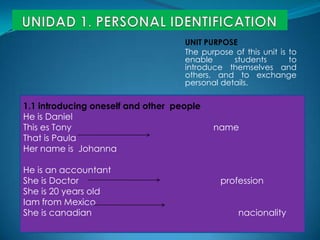 UNIDAD 1. PERSONAL IDENTIFICATION UNIT PURPOSE Thepurpose of thisunitistoenablestudentsto introduce themselves and others, and toexchange personal details. 1.1 introducingoneself and otherpeople He is Daniel This es Tony                                                          name Thatis Paula HernameisJohanna He isanaccountant Sheis Doctor                                                          profession Sheis 20 yearsold IamfromMexico Sheiscanadiannacionality 