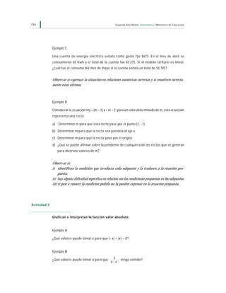 114                                                         Segundo Año Medio Matemática Ministerio de Educación




              Ejemplo C

              Una cuenta de energía eléctrica señala como gasto fijo $675. En el mes de abril se
              consumieron 65 Kwh y el total de la cuenta fue $3.275. Si el modelo tarifario es lineal,
              ¿cuál fue el consumo del mes de mayo si la cuenta señala un total de $3.795?


              Observar si expresan la situación en relaciones numéricas correctas y si resuelven correcta-
              mente estas últimas.



              Ejemplo D

              Considerar la ecuación my + (m – 1) x = m – 2; para un valor determinado de m, esta ecuación
              representa una recta.

              a) Determinar m para que esta recta pase por el punto (1, –1).
              b) Determinar m para que la recta sea paralela al eje x.
              c) Determinar m para que la recta pase por el origen.
              d) ¿Qué se puede afirmar sobre la pendiente de cualquiera de las rectas que se generan
                 para diversos valores de m?


              Observar si:
              i) identifican la condición que involucra cada subpunto y la traducen a la ecuación pro-
                   puesta;
              ii) hay alguna dificultad específica en relación con las condiciones propuestas en los subpuntos;
              iii) si pese a conocer la condición pedida no la pueden expresar en la ecuación propuesta.




Actividad 3


              Grafican e interpretan la función valor absoluto.


              Ejemplo A

              ¿Qué valores puede tomar x para que |– x| + |x| = 0?


              Ejemplo B

              ¿Qué valores puede tomar a para que         5     tenga sentido?
                                                        a- a
 