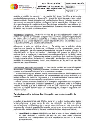 GESTIÓN DE CALIDAD
PROGRAMA DE SEGURIDAD DEL
PACIENTE EN EL PRIMER NIVEL DE
ATENCIÓN
PROCESO DE GESTIÓN
REVISIÓN: 0
Página 10 de 57
Análisis y gestión de riesgos. - La gestión del riesgo identifica y aprovecha
oportunidades para mejorar el desempeño y emprender acciones para evitar o reducir
las oportunidades de que algo salga mal. La alta dirección de una institución expresa su
compromiso permanente de trabajo con la seguridad de sus prácticas clínicas a través
de unas actividades de gestión de riesgos. Tendientes a analizar los riesgos inherentes
a la eficiencia de las operaciones en las actividades de sus procesos y de sus puestos
de trabajo para prevenir eventos adversos.
Habilidades y experticia. - Parte del principio de que los procedimientos deben ser
hechos por aquellos que tienen las competencias, habilidades y experticia para hacerlo.
Por lo tanto, el responsable o en su defecto, el comité de mejoramiento de calidad, debe
asignarlos a cada uno de los profesionales en los procedimientos relacionados, basado
en su entrenamiento y su actualización constante.
Adherencia a guías de práctica clínica. - Es sabido que la práctica médica
excesivamente basada en decisiones individuales y en la improvisación, reduce la
calidad asistencial y es peligrosa para los pacientes. La guía de práctica clínica es la
estandarización en forma cronológica y sistemática del proceso de atención del
paciente, tiene el objetivo de proporcionar información para la toma de decisiones en
intervenciones de salud. Su elaboración reduce la variabilidad de la práctica médica con
lo cual mejora la calidad de la atención asistencial y se disminuye la probabilidad de
aparición de eventos adversos, deben estar disponibles en los servicios para fácil
consulta por los profesionales.
Educación en Seguridad del paciente. - La educación continua en todos los aspectos
relacionados con la seguridad del paciente es fundamental en la creación de cultura.
Entre las actividades educativas que se pueden realizar están:
- Las reuniones del equipo de salud, donde podría dar información relacionada con una
práctica segura. Ejemplo, se recuerdan los cinco momentos del lavado de manos, o la
manera correcta de identificar un paciente, o la manera correcta de comunicarse con
otro profesional de la salud alrededor de las órdenes médicas, etc.
- Folletos. Son documentos ilustrados que se entregan a los profesionales. trabajadores
de la salud y a los servicios con alguna periodicidad, y que tienen como fin recordar el
carácter prioritario que en la institución se le da a la seguridad de los pacientes.
Recuerda al personal de salud sobre las prácticas seguras, los tips de seguridad, y los
actos inseguros.
Estrategias con los factores de éxito que llevan a la construcción de
cultura.
La cultura organizacional es algo difícil de lograr en el corto y mediano plazo debido
fundamentalmente a que, como lo dice su definición, se trata de alinear
comportamientos individuales en torno a unos pocos objetivos, en este caso, el de la
seguridad. La cultura de seguridad tiene cuatro componentes fundamentales, sobre los
cuales se debe trabajar al interior de cada establecimiento de salud para lograrla:
 Seguridad Psicológica: Convicción que tiene el personal de un servicio de que
no será castigado o humillado por exponer sus ideas, hacer preguntas,
manifestar sus preocupaciones sobre la seguridad de la atención e incluso
cometer errores.
 