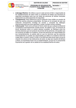 GESTIÓN DE CALIDAD
PROGRAMA DE SEGURIDAD DEL
PACIENTE EN EL PRIMER NIVEL DE
ATENCIÓN
PROCESO DE GESTIÓN
REVISIÓN: 0
Página 11 de 57
 Liderazgo Efectivo: Se refiere a que en cada servicio el líder o responsable de
los establecimientos de salud creen un ambiente de trabajo que favorezca la
seguridad psicológica para que así todas las personas se sientan tranquilas
expresando sus preocupaciones de seguridad.
 Transparencia: Hace referencia a que la institución hace visible a su equipo de
salud los eventos adversos presentados. Se basa en el concepto de que una
institución transparente investiga los errores y comparte los hallazgos
internamente para que otros aprendan y eviten cometer errores similares.
 Cultura justa: Tiene como principio el hecho cierto de que cualquier profesional
competente involuntariamente comete errores. Se refiere a que, al momento de
tomar decisiones sobre un evento adverso sucedido, se distingue entre los
eventos adversos que son producto de errores de las personas, de aquellos que
son producto de fallas en el sistema. Si bien las personas son responsables por
sus comportamientos, la justicia está en que se reconoce que las personas
individualmente no pueden ser responsables por fallas en el sistema sobre las
cuales ellos no tienen control. Si bien no es fácil dar este primer paso ya que la
creación de cultura en las instituciones de salud, es algo que requiere de tiempo
y dinero, es importante iniciar con su implementación, ya que es un componente
importante de la gestión de la calidad de los establecimientos de salud.
 