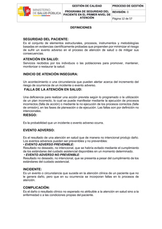 GESTIÓN DE CALIDAD
PROGRAMA DE SEGURIDAD DEL
PACIENTE EN EL PRIMER NIVEL DE
ATENCIÓN
PROCESO DE GESTIÓN
REVISIÓN: 0
Página 12 de 57
DEFINICIONES
SEGURIDAD DEL PACIENTE:
Es el conjunto de elementos estructurales, procesos, instrumentos y metodologías
basadas en evidencias científicamente probadas que propenden por minimizar el riesgo
de sufrir un evento adverso en el proceso de atención de salud o de mitigar sus
consecuencias.
ATENCIÓN EN SALUD:
Servicios recibidos por los individuos o las poblaciones para promover, mantener,
monitorizar o restaurar la salud.
INDICIO DE ATENCIÓN INSEGURA:
Un acontecimiento o una circunstancia que pueden alertar acerca del incremento del
riesgo de ocurrencia de un incidente o evento adverso.
FALLA DE LA ATENCIÓN EN SALUD:
Una deficiencia para realizar una acción prevista según lo programado o la utilización
de un plan incorrecto, lo cual se puede manifestar mediante la ejecución de procesos
incorrectos (falla de acción) o mediante la no ejecución de los procesos correctos (falla
de omisión), en las fases de planeación o de ejecución. Las fallas son por definición no
intencionales.
RIESGO:
Es la probabilidad que un incidente o evento adverso ocurra.
EVENTO ADVERSO:
Es el resultado de una atención en salud que de manera no intencional produjo daño.
Los eventos adversos pueden ser prevenibles y no prevenibles:
• EVENTO ADVERSO PREVENIBLE:
Resultado no deseado, no intencional, que se habría evitado mediante el cumplimiento
de los estándares del cuidado asistencial disponibles en un momento determinado.
• EVENTO ADVERSO NO PREVENIBLE:
Resultado no deseado, no intencional, que se presenta a pesar del cumplimiento de los
estándares del cuidado asistencial.
INCIDENTE:
Es un evento o circunstancia que sucede en la atención clínica de un paciente que no
le genera daño, pero que en su ocurrencia se incorporan fallas en lo procesos de
atención.
COMPLICACIÓN:
Es el daño o resultado clínico no esperado no atribuible a la atención en salud sino a la
enfermedad o a las condiciones propias del paciente.
 