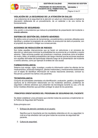 GESTIÓN DE CALIDAD
PROGRAMA DE SEGURIDAD DEL
PACIENTE EN EL PRIMER NIVEL DE
ATENCIÓN
PROCESO DE GESTIÓN
REVISIÓN: 0
Página 13 de 57
VIOLACIÓN DE LA SEGURIDAD DE LA ATENCIÓN EN SALUD:
Las violaciones de la seguridad de la atención en salud son intencionales e implican la
desviación deliberada de un procedimiento, de un estándar o de una norma de
funcionamiento.
BARRERA DE SEGURIDAD:
Una acción o circunstancia que reduce la probabilidad de presentación del incidente o
evento adverso.
SISTEMA DE GESTIÓN DEL EVENTO ADVERSO:
Se define como el conjunto de herramientas, procedimientos y acciones utilizadas para
identificar y analizar la progresión de una falla a la producción de daño al paciente, con
el propósito de prevenir o mitigar sus consecuencias.
ACCIONES DE REDUCCIÓN DE RIESGO:
Son todas aquellas intervenciones que se hacen en estructuras o en procesos de
atención en salud para minimizar la probabilidad de ocurrencia de un incidente o evento
adverso. Tales acciones pueden ser proactivas o reactivas, proactivas como el análisis
de modo y falla y el análisis probabilístico del riesgo mientras que las acciones reactivas
son aquellas derivadas del aprendizaje obtenido luego de la presentación del incidente
o evento adverso, como por ejemplo el análisis de ruta causal.
FARMACOVIGILANCIA:
Sistema que recoge, vigila, investiga y evalúa la información sobre los efectos de los
medicamentos, productos biológicos, plantas medicinales y medicamentos tradicionales
con el objeto de identificar información de nuevas reacciones adversas, conocer su
frecuencia y prevenir los daños a los pacientes.
TECNOVIGILANCIA:
Conjunto de actividades orientadas a la identificación, evaluación, gestión y divulgación
oportuna de la información relacionada con los incidentes adversos, problemas de
seguridad o efectos adversos que presenten las tecnologías durante su uso, a fin de
tomar medidas eficientes que permitan proteger la salud de los pacientes.
PRINCIPIOS ORIENTADORES DEL PROGRAMA DE SEGURIDAD DEL PACIENTE
Se deben establecer unos principios que orienten todas las acciones a implementar en
la Política de Seguridad del Paciente.
Estos principios son:
1. Enfoque de atención centrado en el usuario:
Significa que lo importante son los resultados obtenidos en él y su seguridad, lo
cual es el eje alrededor del cual giran todas las acciones de seguridad del
paciente.
2. Cultura de seguridad:
 