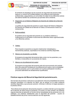 GESTIÓN DE CALIDAD
PROGRAMA DE SEGURIDAD DEL
PACIENTE EN EL PRIMER NIVEL DE
ATENCIÓN
PROCESO DE GESTIÓN
REVISIÓN: 0
Página 14 de 57
El ambiente de despliegue de las acciones de seguridad del paciente debe
darse en un entorno de confidencialidad y de confianza entre pacientes,
profesionales, aseguradores y la comunidad. Es deber de los diferentes actores
del sistema facilitar las condiciones que permitan dicho ambiente.
3. Integración con el Sistema Obligatorio de Garantía de Calidad de la Atención
en Salud:
La política de seguridad del paciente es parte integral del Sistema Obligatorio
de Garantía de Calidad de la Atención en Salud, es transversal a todos sus
componentes.
4. Multicausalidad:
El problema de la seguridad del paciente es un problema sistémico y
multicausal en el cual deben involucrarse las diferentes áreas organizacionales
y los diferentes actores.
5. Validez:
Para impactar al paciente se requiere implementar metodologías y
herramientas prácticas, soportadas en la evidencia científica disponible.
6. Alianza con el paciente y su familia:
El programa de seguridad del paciente debe contar con los pacientes y sus
familias e involucrarlos en sus acciones de mejora.
7. Alianza con el profesional de la salud:
El programa de seguridad del paciente parte del reconocimiento del carácter
ético de la atención brindada por el profesional de la salud y de la complejidad
de estos procesos, por lo cual contará con la activa participación de ellos y
procurará defenderlo de señalamientos injustificados.
Prácticas seguras del Manual de Seguridad del paciente/usuario.
Son los tipos de procesos o estructura cuya aplicación reduce la probabilidad de eventos
adversos asociados a la atención de salud, que se apoyan en la mejor evidencia
científica disponible y que procuran prevenir, minimizar o eliminar el riesgo asociado a
la práctica clínica.
Para efectos de la aplicación del presente programa, se debe entender que la seguridad
de la atención de salud incluye al paciente y al usuario; en este contexto, las prácticas
seguras descritas se aplicarán en función de las necesidades de las personas con o sin
patología. Las prácticas establecidas para la seguridad del paciente - usuario en
establecimientos del primer nivel de atención son las siguientes:
 