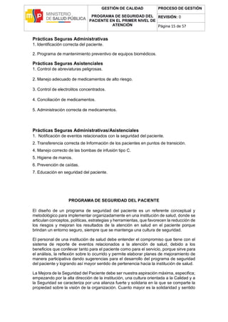 GESTIÓN DE CALIDAD
PROGRAMA DE SEGURIDAD DEL
PACIENTE EN EL PRIMER NIVEL DE
ATENCIÓN
PROCESO DE GESTIÓN
REVISIÓN: 0
Página 15 de 57
Prácticas Seguras Administrativas
1. Identificación correcta del paciente.
2. Programa de mantenimiento preventivo de equipos biomédicos.
Prácticas Seguras Asistenciales
1. Control de abreviaturas peligrosas.
2. Manejo adecuado de medicamentos de alto riesgo.
3. Control de electrolitos concentrados.
4. Conciliación de medicamentos.
5. Administración correcta de medicamentos.
Prácticas Seguras Administrativas/Asistenciales
1. Notificación de eventos relacionados con la seguridad del paciente.
2. Transferencia correcta de Información de los pacientes en puntos de transición.
4. Manejo correcto de las bombas de infusión tipo C.
5. Higiene de manos.
6. Prevención de caídas.
7. Educación en seguridad del paciente.
PROGRAMA DE SEGURIDAD DEL PACIENTE
El diseño de un programa de seguridad del paciente es un referente conceptual y
metodológico para implementar organizadamente en una institución de salud, donde se
articulan conceptos, políticas, estrategias y herramientas, que favorecen la reducción de
los riesgos y mejoran los resultados de la atención en salud en el paciente porque
brindan un entorno seguro, siempre que se mantenga una cultura de seguridad.
El personal de una institución de salud debe entender el compromiso que tiene con el
sistema de reporte de eventos relacionados a la atención de salud, debido a los
beneficios que conllevar tanto para el paciente como para el servicio, porque sirve para
el análisis, la reflexión sobre lo ocurrido y permite elaborar planes de mejoramiento de
manera participativa dando sugerencias para el desarrollo del programa de seguridad
del paciente y logrando así mayor sentido de pertenencia hacia la institución de salud.
La Mejora de la Seguridad del Paciente debe ser nuestra aspiración máxima, especifica;
empezando por la alta dirección de la institución, una cultura orientada a la Calidad y a
la Seguridad se caracteriza por una alianza fuerte y solidaria en la que se comparte la
propiedad sobre la visión de la organización. Cuanto mayor es la solidaridad y sentido
 
