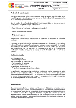 GESTIÓN DE CALIDAD
PROGRAMA DE SEGURIDAD DEL
PACIENTE EN EL PRIMER NIVEL DE
ATENCIÓN
PROCESO DE GESTIÓN
REVISIÓN: 0
Página 17 de 57
Protocolo de identificación
Un primer paso en la correcta identificación del paciente/usuario es la utilización de un
brazalete que permita en todo momento conocer su filiación. Se establece obligatoriedad
de su uso en los siguientes casos:
Uso de medios de verificación (brazaletes): Pacientes atendidos en la emergencia, en
observación y hospitalizados por corta estancia.
.- Maternidad de corta estancia (madres y recién nacidos).
.- Recién nacido de corta estancia.
.- Triaje en emergencia
.- Referencia, derivaciones o transferencia de pacientes, en vehículos de transporte
sanitario.
En el caso de pacientes/usuarios que sean atendidos en todos los servicios de consulta
externa, laboratorio, imagen, farmacia y otros relacionados con el cuidado de la salud,
incluyendo las actividades extramurales, y todos los casos citados que requieran
obligatoriedad de uso del brazalete, se deberá cumplir con el procedimiento de
verificación cruzada, como parte del protocolo de identificación, antes de brindar el
servicio.
Verificación cruzada:
.- Consulta externa
.- Toma de signos vitales
.- Administración de medicamentos
.- Administración de vacunas
.- Muestras de laboratorio.
.- Exámenes complementarios.
.- Procedimientos diagnósticos y terapéuticos.
La verificación cruzada es el procedimiento mediante el cual el prestador de salud
identifica al usuario/paciente a través de dos mecanismos como mínimo, por ejemplo:
verbal y a través de brazalete; verbal y un documento de identificación personal (número
de historia clínica, libreta de atención integral de salud de la madre, niño y /o niña, cédula
de identidad, partida de nacimiento, carné, etc).
Procedimiento
El personal de salud antes de realizar una intervención, debe contar con un documento
(solicitud médica) que abalice dicho requerimiento; en presencia del paciente/usuario o
en su defecto del acompañante, responsable o representante legal cuando se justifique,
el personal de salud debe preguntar el nombre completo del paciente, esperar su
respuesta verbal, y verificar dicha información con el documento (solicitud médica) que
abaliza dicha intervención y la información del brazalete. Terminado dicho proceso se
procede a la intervención requerida.
 