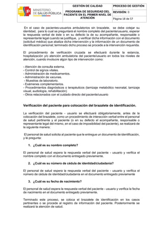 GESTIÓN DE CALIDAD
PROGRAMA DE SEGURIDAD DEL
PACIENTE EN EL PRIMER NIVEL DE
ATENCIÓN
PROCESO DE GESTIÓN
REVISIÓN: 0
Página 18 de 57
En el caso de pacientes-usuarios ambulatorios sin brazalete, se debe cotejar su
identidad, para lo cual se preguntará el nombre completo del paciente/usuario, esperar
la respuesta verbal de éste o en su defecto la de su acompañante, responsable o
representante legal cuando se justifique, y verificar dicha información con el documento
(solicitud médica) que abaliza dicha intervención y la información de un documento de
identificación personal; terminado dicho proceso se procede a la intervención requerida.
El procedimiento de verificación cruzada se efectuará durante la estancia,
hospitalización y/o atención ambulatoria del paciente/usuario en todos los niveles de
atención, cuando involucre algún tipo de intervención como:
- Atención de consulta externa.
- Control de signos vitales.
- Administración de medicamentos.
- Administración de vacunas.
- Muestras de laboratorio.
- Exámenes complementarios.
- Procedimientos diagnósticos o terapéuticos (tamizaje metabólico neonatal, tamizaje
visual, audiología, rehabilitación)
- Otros relacionados con el cuidado directo del paciente/usuario
Verificación del paciente para colocación del brazalete de identificación.
La verificación del paciente - usuario se efectuará obligatoriamente, antes de la
colocación del brazalete, como un procedimiento de interacción verbal entre el personal
de salud pertinente y el paciente (o en su defecto el acompañante, responsable o
representante legal del mismo, en el caso de imposibilidad del paciente), se realizará de
la siguiente manera:
El personal de salud solicita al paciente que le entregue un documento de identificación,
y le pregunta:
1. ¿Cuál es su nombre completo?
El personal de salud espera la respuesta verbal del paciente - usuario y verifica el
nombre completo con el documento entregado previamente.
2. ¿Cuál es su número de cédula de identidad/ciudadanía?
El personal de salud espera la respuesta verbal del paciente - usuario y verifica el
número de cédula de identidad/ciudadanía en el documento entregado previamente
3. ¿Cuál es su fecha de nacimiento?
El personal de salud espera la respuesta verbal del paciente - usuario y verifica la fecha
de nacimiento en el documento entregado previamente.
Terminado este proceso, se coloca el brazalete de identificación en los casos
pertinentes o se procede al registro de información del paciente. Posteriormente se
realizará la atención de salud.
 