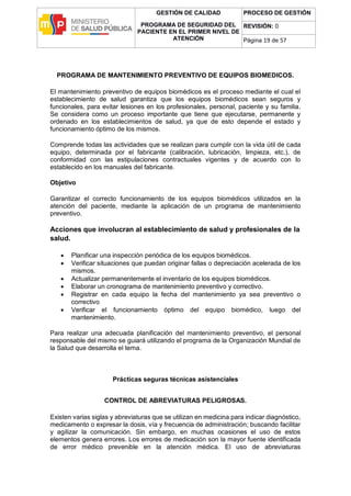 GESTIÓN DE CALIDAD
PROGRAMA DE SEGURIDAD DEL
PACIENTE EN EL PRIMER NIVEL DE
ATENCIÓN
PROCESO DE GESTIÓN
REVISIÓN: 0
Página 19 de 57
PROGRAMA DE MANTENIMIENTO PREVENTIVO DE EQUIPOS BIOMEDICOS.
El mantenimiento preventivo de equipos biomédicos es el proceso mediante el cual el
establecimiento de salud garantiza que los equipos biomédicos sean seguros y
funcionales, para evitar lesiones en los profesionales, personal, paciente y su familia.
Se considera como un proceso importante que tiene que ejecutarse, permanente y
ordenado en los establecimientos de salud, ya que de esto depende el estado y
funcionamiento óptimo de los mismos.
Comprende todas las actividades que se realizan para cumplir con la vida útil de cada
equipo, determinada por el fabricante (calibración, lubricación, limpieza, etc.), de
conformidad con las estipulaciones contractuales vigentes y de acuerdo con lo
establecido en los manuales del fabricante.
Objetivo
Garantizar el correcto funcionamiento de los equipos biomédicos utilizados en la
atención del paciente, mediante la aplicación de un programa de mantenimiento
preventivo.
Acciones que involucran al establecimiento de salud y profesionales de la
salud.
 Planificar una inspección periódica de los equipos biomédicos.
 Verificar situaciones que puedan originar fallas o depreciación acelerada de los
mismos.
 Actualizar permanentemente el inventario de los equipos biomédicos.
 Elaborar un cronograma de mantenimiento preventivo y correctivo.
 Registrar en cada equipo la fecha del mantenimiento ya sea preventivo o
correctivo
 Verificar el funcionamiento óptimo del equipo biomédico, luego del
mantenimiento.
Para realizar una adecuada planificación del mantenimiento preventivo, el personal
responsable del mismo se guiará utilizando el programa de la Organización Mundial de
la Salud que desarrolla el tema.
Prácticas seguras técnicas asistenciales
CONTROL DE ABREVIATURAS PELIGROSAS.
Existen varias siglas y abreviaturas que se utilizan en medicina para indicar diagnóstico,
medicamento o expresar la dosis, vía y frecuencia de administración; buscando facilitar
y agilizar la comunicación. Sin embargo, en muchas ocasiones el uso de estos
elementos genera errores. Los errores de medicación son la mayor fuente identificada
de error médico prevenible en la atención médica. El uso de abreviaturas
 