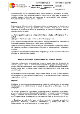 GESTIÓN DE CALIDAD
PROGRAMA DE SEGURIDAD DEL
PACIENTE EN EL PRIMER NIVEL DE
ATENCIÓN
PROCESO DE GESTIÓN
REVISIÓN: 0
Página 20 de 57
malinterpretadas puede dar como resultado errores de omisión, sobredosis, subdosis,
administración del medicamento equivocado. Los errores de medicación se derivan de
múltiples causas, incluyendo los problemas de comunicación entre médicos y
farmacéuticos debido a abreviaturas poco claras.
Objetivo
Estandarizar la utilización de abreviaturas permisibles en los procesos de atención para
evitar confusiones y errores que afecten a los pacientes. Para lo cual se requiere
establecer y socializar el listado de abreviaturas y símbolos autorizados para los
establecimientos de salud.
Acciones que involucran al establecimiento de salud y profesionales de la
salud.
a) Disponer el protocolo sobre control de abreviaturas peligrosas.
b) No administrar medicamentos si se observan abreviaturas peligrosas, y en caso de
tener duda preguntar directamente a quién genera la indicación.
c) No utilizar por ningún motivo abreviaturas para la redacción de: diagnósticos, escalas
de valoración diagnóstico, procedimientos diagnósticos, medicamentos y dispositivos
médicos.
d) Cada servicio debe disponer de carácter obligatorio, y a la vista del personal de salud
el listado de abreviaturas aceptadas.
MANEJO ADECUADO DE MEDICAMENTOS DE ALTO RIESGO.
Todos los medicamentos tienen potencial riesgo de causar algún tipo de evento, sin
embargo, se pone énfasis en los medicamentos de alto riesgo porque son aquellos que
por sus características propias como, por ejemplo, un margen terapéutico estrecho,
pueden causar daño, incluso la muerte, cuando se produce un error en el curso de su
administración.
La implementación de una estrategia integral para la gestión de todos los medicamentos
con énfasis en los medicamentos de alto riesgo, es un valioso recurso para mejorar la
seguridad del paciente.
Objetivo:
Establecer un proceso adecuado y seguro en el manejo de medicamentos de alto riesgo
identificados en el establecimiento de salud, de acuerdo a su tipología y nivel de
complejidad.
Se requiere estandarizar los procesos de almacenamiento, etiquetado, prescripción,
preparación, distribución, verificación, administración, y control de medicamentos de alto
riesgo, e identificar los medicamentos de alto riesgo y medicamentos LASA, por el
equipo de salud en el establecimiento y aplicar los protocolos de seguridad para su uso.
1.- Establecer procedimientos para el almacenamiento, etiquetado, prescripción,
preparación, distribución, verificación, administración, y control para todos los
medicamentos, con especial énfasis en los de alto riesgo.
 