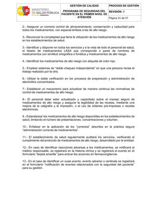 GESTIÓN DE CALIDAD
PROGRAMA DE SEGURIDAD DEL
PACIENTE EN EL PRIMER NIVEL DE
ATENCIÓN
PROCESO DE GESTIÓN
REVISIÓN: 0
Página 21 de 57
2.- Asegurar un correcto control de almacenamiento, conservación y caducidad para
todos los medicamentos, con especial énfasis a los de alto riesgo.
3.- Reconocer la complejidad que tiene la utilización de los medicamentos de alto riesgo
en los establecimientos de salud.
3.- Identificar y disponer en todos los servicios y a la vista de todo el personal de salud,
el listado de medicamentos LASA que corresponde a pares de nombres de
medicamentos con similitud ortográfica o fonética y medicamentos de alto riesgo.
4.- Identificar los medicamentos de alto riesgo con etiqueta de color rojo.
5.- Emplear sistemas de “doble chequeo independiente” en que una persona revisa el
trabajo realizado por la otra.
6.- Utilizar la doble verificación en los procesos de preparación y administración de
electrolitos concentrados.
7.- Establecer un mecanismo para actualizar de manera continua las normativas de
control de medicamentos de alto riesgo.
8.- El personal debe estar actualizado y capacitado sobre el manejo seguro de
medicamentos de alto riesgo y asegurar la legibilidad de las recetas, mediante una
mejora de la caligrafía y la impresión, o el uso de órdenes pre-impresas o recetas
electrónicas.
9.- Estandarizar los medicamentos de alto riesgo disponibles en los establecimientos de
salud, limitando el número de presentaciones; concentraciones y volumen.
10.- Enfatizar en la aplicación de los “correctos” descritos en la práctica segura
“administración correcta de medicamentos”.
11.- El establecimiento de salud regularmente auditará los servicios, verificando el
cumplimiento del protocolo de medicamentos de alto riesgo, desarrollado por la entidad.
12.- En caso de identificar reacciones adversas a los medicamentos, se notificará al
médico responsable, se registrará en la historia clínica y se registrará el evento en el
formulario “tarjeta amarilla” para activar las acciones en farmacovigilancia.
13.- En el caso de identificar un cuasi evento, evento adverso o centinela se registrará
en el formulario “notificación de eventos relacionados con la seguridad del paciente”
para su gestión.
 