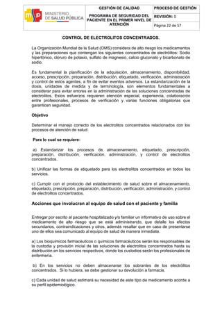 GESTIÓN DE CALIDAD
PROGRAMA DE SEGURIDAD DEL
PACIENTE EN EL PRIMER NIVEL DE
ATENCIÓN
PROCESO DE GESTIÓN
REVISIÓN: 0
Página 22 de 57
CONTROL DE ELECTROLITOS CONCENTRADOS.
La Organización Mundial de la Salud (OMS) considera de alto riesgo los medicamentos
y las preparaciones que contengan los siguientes concentrados de electrólitos: Sodio
hipertónico, cloruro de potasio, sulfato de magnesio, calcio gluconato y bicarbonato de
sodio.
Es fundamental la planificación de la adquisición, almacenamiento, disponibilidad,
acceso, prescripción, preparación, distribución, etiquetado, verificación, administración
y control de estos agentes, a fin de evitar eventos adversos. La estandarización de la
dosis, unidades de medida y de terminología, son elementos fundamentales a
considerar para evitar errores en la administración de las soluciones concentradas de
electrolitos. Estos esfuerzos requieren atención especial, experiencia, colaboración
entre profesionales, procesos de verificación y varias funciones obligatorias que
garanticen seguridad.
Objetivo
Determinar el manejo correcto de los electrolitos concentrados relacionados con los
procesos de atención de salud.
Para lo cual se requiere:
a) Estandarizar los procesos de almacenamiento, etiquetado, prescripción,
preparación, distribución, verificación, administración, y control de electrolitos
concentrados.
b) Unificar las formas de etiquetado para los electrolitos concentrados en todos los
servicios.
c) Cumplir con el protocolo del establecimiento de salud sobre el almacenamiento,
etiquetado, prescripción, preparación, distribución, verificación, administración, y control
de electrolitos concentrados.
Acciones que involucran al equipo de salud con el paciente y familia
Entregar por escrito al paciente hospitalizado y/o familiar un informativo de uso sobre el
medicamento de alto riesgo que se está administrando, que detalle los efectos
secundarios, contraindicaciones y otros, además resaltar que en caso de presentarse
uno de ellos sea comunicado al equipo de salud de manera inmediata.
a) Los bioquímicos farmacéuticos o químicos farmacéuticos serán los responsables de
la custodia y provisión inicial de las soluciones de electrolitos concentrados hasta su
distribución en los servicios respectivos, donde los custodios serán los profesionales de
enfermería.
b) En los servicios no deben almacenarse los sobrantes de los electrólitos
concentrados. Si lo hubiera, se debe gestionar su devolución a farmacia.
c) Cada unidad de salud estimará su necesidad de este tipo de medicamento acorde a
su perfil epidemiológico.
 