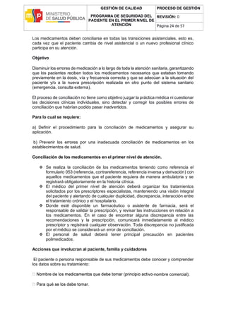 GESTIÓN DE CALIDAD
PROGRAMA DE SEGURIDAD DEL
PACIENTE EN EL PRIMER NIVEL DE
ATENCIÓN
PROCESO DE GESTIÓN
REVISIÓN: 0
Página 24 de 57
Los medicamentos deben conciliarse en todas las transiciones asistenciales, esto es,
cada vez que el paciente cambia de nivel asistencial o un nuevo profesional clínico
participa en su atención.
Objetivo
Disminuir los errores de medicación a lo largo de toda la atención sanitaria, garantizando
que los pacientes reciben todos los medicamentos necesarios que estaban tomando
previamente en la dosis, vía y frecuencia correcta y que se adecúan a la situación del
paciente y/o a la nueva prescripción realizada en otro punto del sistema sanitario
(emergencia, consulta externa).
El proceso de conciliación no tiene como objetivo juzgar la práctica médica ni cuestionar
las decisiones clínicas individuales, sino detectar y corregir los posibles errores de
conciliación que habrían podido pasar inadvertidos.
Para lo cual se requiere:
a) Definir el procedimiento para la conciliación de medicamentos y asegurar su
aplicación.
b) Prevenir los errores por una inadecuada conciliación de medicamentos en los
establecimientos de salud.
Conciliación de los medicamentos en el primer nivel de atención.
 Se realiza la conciliación de los medicamentos teniendo como referencia el
formulario 053 (referencia, contrareferencia, referencia inversa y derivación) con
aquellos medicamentos que el paciente requiera de manera ambulatoria y se
registrará obligatoriamente en la historia clínica.
 El médico del primer nivel de atención deberá organizar los tratamientos
solicitados por los prescriptores especialistas, manteniendo una visión integral
del paciente y alertando de cualquier duplicidad, discrepancia, interacción entre
el tratamiento crónico y el hospitalario.
 Donde esté disponible un farmacéutico o asistente de farmacia, será el
responsable de validar la prescripción, y revisar las instrucciones en relación a
los medicamentos. En el caso de encontrar alguna discrepancia entre las
recomendaciones y la prescripción, comunicará inmediatamente al médico
prescriptor y registrará cualquier observación. Toda discrepancia no justificada
por el médico se considerará un error de conciliación.
 El personal de salud deberá tener principal precaución en pacientes
polimedicados.
Acciones que involucran al paciente, familia y cuidadores
El paciente o persona responsable de sus medicamentos debe conocer y comprender
los datos sobre su tratamiento:
-nombre comercial).
 