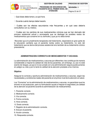 GESTIÓN DE CALIDAD
PROGRAMA DE SEGURIDAD DEL
PACIENTE EN EL PRIMER NIVEL DE
ATENCIÓN
PROCESO DE GESTIÓN
REVISIÓN: 0
Página 25 de 57
consultarlos con su médico.
l
proceso asistencial actual y aconsejarle que se deshaga de posibles restos de
medicamentos que conserve en su domicilio y que ya no deba tomar.
Recordar que el cumplimiento terapéutico del tratamiento, dependerá en gran parte de
la educación sanitaria que el paciente reciba sobre su tratamiento, no solo del
tratamiento que se deriva del proceso asistencial sino también de su tratamiento crónico
preexistente.
ADMINISTRACION CORRECTA DE MEDICAMENTOS Y VACUNAS.
La administración de medicamentos y vacunas por diferentes vías contribuye de manera
considerable a mejorar la calidad de vida de los pacientes, sin embargo, su uso no está
exento de riesgos, ya que si no se cumple con una administración segura puede ponerse
en peligro su vida y por lo tanto la calidad de la atención prestada a los mismos.
Objetivo
Asegurar la correcta y oportuna administración de medicamentos y vacunas, según las
necesidades y condiciones reales del paciente en el primer nivel de la atención en salud.
Los “Correctos” en la administración de medicamentos y vacunas, no garantizan que los
errores no se produzcan, pero su formulación ayuda a mejorar la seguridad y la calidad
de la atención al paciente durante la administración de medicamentos.
1. Paciente correcto.
2. Medicamento correcto.
3. Vía correcta.
4. Forma correcta.
5. Hora correcta.
6. Dosis correcta.
7. Registro de la administración correcta.
8. Educar al paciente.
9. Acción correcta.
10. Respuesta correcta.
 