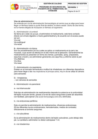 GESTIÓN DE CALIDAD
PROGRAMA DE SEGURIDAD DEL
PACIENTE EN EL PRIMER NIVEL DE
ATENCIÓN
PROCESO DE GESTIÓN
REVISIÓN: 0
Página 26 de 57
Vías de administración:
Se entiende por vía de administración farmacológica al camino que se elige para hacer
llegar un fármaco hasta su punto final de destino: la diana celular. Dicho de otra forma,
es la manera elegida de incorporar un fármaco al organismo.
A.- Administración vía enteral
Se llama así a esta vía ya que, al administrar el medicamento, este tiene contacto
directo con el tubo digestivo o tracto gastrointestinal y de acuerdo con el acceso puede
ser por:
Vía oral
Via sublingual
Vía rectal.
B.- Administración vía tópica.
Son los procedimientos por los cuales se aplica un medicamento en la piel o las
mucosas, cuya acción se efectúa en el sitio mismo de la aplicación. Generalmente los
medicamentos se presentan en forma de cremas y pomadas, spray, preparados,
espumas o loción y se administran generando una capa fina y uniforme sobre la piel
Vía oftálmica
Vía ótica
Vía nasal
C.- Administración vía respiratoria.
Existen en el mercado farmacéutico multitud de inhaladores con diferentes dispositivos
para hacer llegar a las vías respiratorias el principio activo, Hoy en día se utiliza la cámara
para aerosoles
D.- Inhaladores.
.- con cámaras de aerosoles
4.- Administración vía parenteral.
a.- via intramuscular
Este tipo de administración de medicamentos deposita la sustancia en la profundidad
del tejido muscular donde, gracias a la red de vasos sanguíneos puede ser absorbida
con facilidad, para ejercer una acción farmacológica entre 20 a 30minutos.
b.- vía endovenosa periférica
Esta vía permite la administración de medicamentos, infusiones endovenosas
(Ej.los diferentes líquidos endovenosos, hemoderivados, medios de contraste)
directamente al torrente sanguíneo
c.- vía subcutánea
Es la administración de medicamentos dentro del tejido subcutáneo, justo debajo dela
pie. La cantidad a administrar no deben sobrepasar 1 ml.
d.- vía intradermica
 