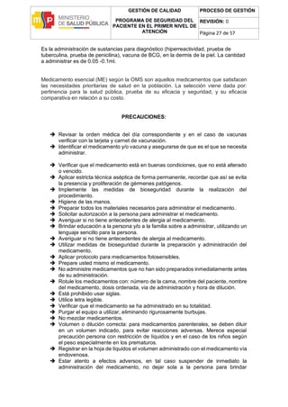 GESTIÓN DE CALIDAD
PROGRAMA DE SEGURIDAD DEL
PACIENTE EN EL PRIMER NIVEL DE
ATENCIÓN
PROCESO DE GESTIÓN
REVISIÓN: 0
Página 27 de 57
Es la administración de sustancias para diagnóstico (hiperreactividad, prueba de
tuberculina, prueba de penicilina), vacuna de BCG, en la dermis de la piel. La cantidad
a administrar es de 0.05 -0.1ml.
Medicamento esencial (ME) según la OMS son aquellos medicamentos que satisfacen
las necesidades prioritarias de salud en la población. La selección viene dada por:
pertinencia para la salud pública, prueba de su eficacia y seguridad, y su eficacia
comparativa en relación a su costo.
PRECAUCIONES:
 Revisar la orden médica del día correspondiente y en el caso de vacunas
verificar con la tarjeta y carnet de vacunación.
 Identificar el medicamento y/o vacuna y asegurarse de que es el que se necesita
administrar.
 Verificar que el medicamento está en buenas condiciones, que no está alterado
o vencido.
 Aplicar estricta técnica aséptica de forma permanente, recordar que así se evita
la presencia y proliferación de gérmenes patógenos.
 Implemente las medidas de bioseguridad durante la realización del
procedimiento.
 Higiene de las manos.
 Preparar todos los materiales necesarios para administrar el medicamento.
 Solicitar autorización a la persona para administrar el medicamento.
 Averiguar si no tiene antecedentes de alergia al medicamento.
 Brindar educación a la persona y/o a la familia sobre a administrar, utilizando un
lenguaje sencillo para la persona.
 Averiguar si no tiene antecedentes de alergia al medicamento.
 Utilizar medidas de bioseguridad durante la preparación y administración del
medicamento.
 Aplicar protocolo para medicamentos fotosensibles.
 Prepare usted mismo el medicamento.
 No administre medicamentos que no han sido preparados inmediatamente antes
de su administración.
 Rotule los medicamentos con: número de la cama, nombre del paciente, nombre
del medicamento, dosis ordenada, via de administración y hora de dilución.
 Está prohibido usar siglas.
 Utilice letra legible.
 Verificar que el medicamento se ha administrado en su totalidad.
 Purgar el equipo a utilizar, eliminando rigurosamente burbujas.
 No mezclar medicamentos.
 Volumen o dilución correcta: para medicamentos parenterales, se deben diluir
en un volumen indicado, para evitar reacciones adversas. Merece especial
precaución persona con restricción de líquidos y en el caso de los niños según
el peso especialmente en los prematuros.
 Registrar en la hoja de líquidos el volumen administrado con el medicamento vía
endovenosa.
 Estar atento a efectos adversos, en tal caso suspender de inmediato la
administración del medicamento, no dejar sola a la persona para brindar
 