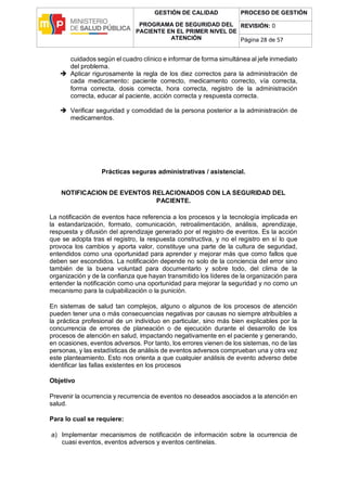 GESTIÓN DE CALIDAD
PROGRAMA DE SEGURIDAD DEL
PACIENTE EN EL PRIMER NIVEL DE
ATENCIÓN
PROCESO DE GESTIÓN
REVISIÓN: 0
Página 28 de 57
cuidados según el cuadro clínico e informar de forma simultánea al jefe inmediato
del problema.
 Aplicar rigurosamente la regla de los diez correctos para la administración de
cada medicamento: paciente correcto, medicamento correcto, vía correcta,
forma correcta, dosis correcta, hora correcta, registro de la administración
correcta, educar al paciente, acción correcta y respuesta correcta.
 Verificar seguridad y comodidad de la persona posterior a la administración de
medicamentos.
Prácticas seguras administrativas / asistencial.
NOTIFICACION DE EVENTOS RELACIONADOS CON LA SEGURIDAD DEL
PACIENTE.
La notificación de eventos hace referencia a los procesos y la tecnología implicada en
la estandarización, formato, comunicación, retroalimentación, análisis, aprendizaje,
respuesta y difusión del aprendizaje generado por el registro de eventos. Es la acción
que se adopta tras el registro, la respuesta constructiva, y no el registro en sí lo que
provoca los cambios y aporta valor, constituye una parte de la cultura de seguridad,
entendidos como una oportunidad para aprender y mejorar más que como fallos que
deben ser escondidos. La notificación depende no solo de la conciencia del error sino
también de la buena voluntad para documentarlo y sobre todo, del clima de la
organización y de la confianza que hayan transmitido los líderes de la organización para
entender la notificación como una oportunidad para mejorar la seguridad y no como un
mecanismo para la culpabilización o la punición.
En sistemas de salud tan complejos, alguno o algunos de los procesos de atención
pueden tener una o más consecuencias negativas por causas no siempre atribuibles a
la práctica profesional de un individuo en particular, sino más bien explicables por la
concurrencia de errores de planeación o de ejecución durante el desarrollo de los
procesos de atención en salud, impactando negativamente en el paciente y generando,
en ocasiones, eventos adversos. Por tanto, los errores vienen de los sistemas, no de las
personas, y las estadísticas de análisis de eventos adversos comprueban una y otra vez
este planteamiento. Esto nos orienta a que cualquier análisis de evento adverso debe
identificar las fallas existentes en los procesos
Objetivo
Prevenir la ocurrencia y recurrencia de eventos no deseados asociados a la atención en
salud.
Para lo cual se requiere:
a) Implementar mecanismos de notificación de información sobre la ocurrencia de
cuasi eventos, eventos adversos y eventos centinelas.
 