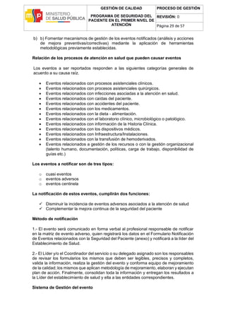 GESTIÓN DE CALIDAD
PROGRAMA DE SEGURIDAD DEL
PACIENTE EN EL PRIMER NIVEL DE
ATENCIÓN
PROCESO DE GESTIÓN
REVISIÓN: 0
Página 29 de 57
b) b) Fomentar mecanismos de gestión de los eventos notificados (análisis y acciones
de mejora preventivas/correctivas) mediante la aplicación de herramientas
metodológicas previamente establecidas.
Relación de los procesos de atención en salud que pueden causar eventos
Los eventos a ser reportados responden a las siguientes categorías generales de
acuerdo a su causa raíz.
 Eventos relacionados con procesos asistenciales clínicos.
 Eventos relacionados con procesos asistenciales quirúrgicos.
 Eventos relacionados con infecciones asociadas a la atención en salud.
 Eventos relacionados con caídas del paciente.
 Eventos relacionados con accidentes del paciente.
 Eventos relacionados con los medicamentos.
 Eventos relacionados con la dieta - alimentación.
 Eventos relacionados con el laboratorio clínico, microbiológico o patológico.
 Eventos relacionados con información de la Historia Clínica.
 Eventos relacionados con los dispositivos médicos.
 Eventos relacionados con Infraestructura/Instalaciones.
 Eventos relacionados con la transfusión de hemoderivados.
 Eventos relacionados a gestión de los recursos o con la gestión organizacional
(talento humano, documentación, políticas, carga de trabajo, disponibilidad de
guías etc.)
Los eventos a notificar son de tres tipos:
o cuasi eventos
o eventos adversos
o eventos centinela
La notificación de estos eventos, cumplirán dos funciones:
 Disminuir la incidencia de eventos adversos asociados a la atención de salud
 Complementar la mejora continua de la seguridad del paciente
Método de notificación
1.- El evento será comunicado en forma verbal al profesional responsable de notificar
en la matriz de evento adverso, quien registrará los datos en el Formulario Notificación
de Eventos relacionados con la Seguridad del Paciente (anexo) y notificará a la líder del
Establecimiento de Salud.
2.- El Líder y/o el Coordinador del servicio o su delegado asignado son los responsables
de revisar los formularios los mismos que deben ser legibles, precisos y completos,
valida la información, realiza la gestión del evento y conforma equipo de mejoramiento
de la calidad; los mismos que aplican metodología de mejoramiento, elaboran y ejecutan
plan de acción. Finalmente, consolidan toda la información y entregan los resultados a
la Líder del establecimiento de salud y ella a las entidades correspondientes.
Sistema de Gestión del evento
 