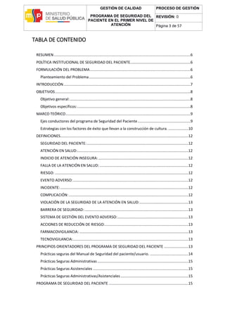 GESTIÓN DE CALIDAD
PROGRAMA DE SEGURIDAD DEL
PACIENTE EN EL PRIMER NIVEL DE
ATENCIÓN
PROCESO DE GESTIÓN
REVISIÓN: 0
Página 3 de 57
TABLA DE CONTENIDO
RESUMEN.................................................................................................................................6
POLÍTICA INSTITUCIONAL DE SEGURIDAD DEL PACIENTE.........................................................6
FORMULACIÓN DEL PROBLEMA...............................................................................................6
Planteamiento del Problema................................................................................................6
INTRODUCCIÓN........................................................................................................................7
OBJETIVOS................................................................................................................................8
Objetivo general:..................................................................................................................8
Objetivos específicos:...........................................................................................................8
MARCO TEÓRICO......................................................................................................................9
Ejes conductores del programa de Seguridad del Paciente..................................................9
Estrategias con los factores de éxito que llevan a la construcción de cultura. ...................10
DEFINICIONES.........................................................................................................................12
SEGURIDAD DEL PACIENTE:................................................................................................12
ATENCIÓN EN SALUD:.........................................................................................................12
INDICIO DE ATENCIÓN INSEGURA:.....................................................................................12
FALLA DE LA ATENCIÓN EN SALUD:....................................................................................12
RIESGO: ..............................................................................................................................12
EVENTO ADVERSO:.............................................................................................................12
INCIDENTE:.........................................................................................................................12
COMPLICACIÓN:.................................................................................................................12
VIOLACIÓN DE LA SEGURIDAD DE LA ATENCIÓN EN SALUD:..............................................13
BARRERA DE SEGURIDAD: ..................................................................................................13
SISTEMA DE GESTIÓN DEL EVENTO ADVERSO:...................................................................13
ACCIONES DE REDUCCIÓN DE RIESGO:...............................................................................13
FARMACOVIGILANCIA: .......................................................................................................13
TECNOVIGILANCIA:.............................................................................................................13
PRINCIPIOS ORIENTADORES DEL PROGRAMA DE SEGURIDAD DEL PACIENTE .......................13
Prácticas seguras del Manual de Seguridad del paciente/usuario. ....................................14
Prácticas Seguras Administrativas......................................................................................15
Prácticas Seguras Asistenciales ..........................................................................................15
Prácticas Seguras Administrativas/Asistenciales ................................................................15
PROGRAMA DE SEGURIDAD DEL PACIENTE ...........................................................................15
 