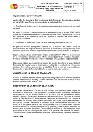 GESTIÓN DE CALIDAD
PROGRAMA DE SEGURIDAD DEL
PACIENTE EN EL PRIMER NIVEL DE
ATENCIÓN
PROCESO DE GESTIÓN
REVISIÓN: 0
Página 31 de 57
Implementación del procedimiento
Aplicación del formulario de transferencia de Información de clientes en puntos
de transición, que deberá formar parte de la historia clínica.
1.- Transferencia de información de usuarios/ pacientes durante el cambio de turno del
personal
La evolución médica y de enfermería puede ser elaborada con la técnica SBAR SAER
y debe ser expresada verbalmente durante la entrega de turno. Toda información sobre
los pacientes y su asistencia debe ser objetiva y obtenida por observación y
comprobación directa.
2.- Transferencia de información de paciente en el segundo nivel de atención.
El personal médico acompañará siempre en el traslado del cliente hacia el
establecimiento del segundo nivel de atención, e informará lo correspondiente de la
condición y cuidados de salud del paciente al personal médico que realiza la recepción.
El personal que entrega la información utilizará la técnica SBAR-SAER y lo documentará
en el Formulario de transferencia de información del paciente en puntos de transición.
Colocará al final del mismo sus nombres y apellidos, firma y sello de responsabilidad.
El personal médico que recibe la información del cliente, debe llenar la otra mitad del
formulario de transferencia de información, verificando y señalando la información
recibida, debe colocar sus nombres y apellidos, firma y sello de responsabilidad.
Finalmente, se adjunta formulario SBAR a la historia clínica del paciente.
CUANDO USAR LA TÉCNICA SBAR- SAER.
Cuando el personal de salud refiere al paciente al segundo nivel de atención desde el
área de emergencia CS Manta y Cuba las 24 horas, y las 29 unidades de salud en sus
horarios de atención de 8h00 a 17h00.
DESCRIPCIÓN DE LA TÉCNICA SBAR- SAER.
La Técnica SBAR-SAER: Es una técnica utilizada principalmente para facilitar la
transferencia de información en situaciones complejas, cuando se requiere de atención
inmediata o acción. El término SBAR es un acrónimo, que por sus siglas en inglés
significa: Situation, Background, Assessment y Recommendation. Traducido al español
tenemos: SAER (Situación, Antecedentes, Evaluación y Recomendación). La técnica
proporciona un formato estructurado con cuatro secciones, asegurando compartir
información concisa y focalizada al momento de la transferencia de información de
usuarios. Si bien puede aplicarse para enmarcar la información a transmitir en cualquier
punto de la atención, resulta especialmente útil en situaciones críticas en las cuales se
requiere una respuesta inmediata. Permite clarificar cuál es la información que debe
transmitirse entre los miembros del equipo y la manera más efectiva de hacerlo.
También ayuda a desarrollar el trabajo en equipo y a fomentar una cultura de seguridad.
SITUACIÓN
 