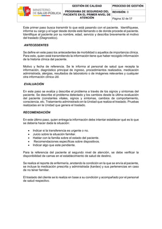 GESTIÓN DE CALIDAD
PROGRAMA DE SEGURIDAD DEL
PACIENTE EN EL PRIMER NIVEL DE
ATENCIÓN
PROCESO DE GESTIÓN
REVISIÓN: 0
Página 32 de 57
Este primer paso busca transmitir lo que está pasando con el paciente. Identifíquese,
informe su cargo y el lugar desde donde está llamando o de donde procede el paciente.
Identifique al paciente por su nombre, edad, servicio y describa brevemente el motivo
del traslado (Diagnostico).
ANTECEDENTES
Se define en este paso los antecedentes de morbilidad o aquellos de importancia clínica.
Para esto, quien está transmitiendo la información tiene que haber recogido información
de la historia clínica del paciente.
Motivo y fecha de referencia. Se le informa al personal de salud que recepta la
información, diagnóstico principal de ingreso, procedimientos realizados, medicación
administrada, alergias, resultados de laboratorio o de imágenes relevantes y cualquier
otra información clínica útil.
EVALUACIÓN
En este paso se evalúa y describe el problema a través de los signos y síntomas del
paciente. Se describe el problema detectado y los cambios desde la última evaluación
del paciente (constantes vitales, signos y síntomas, cambios de comportamiento,
consciencia, etc. Tratamiento administrado en la Unidad que realiza el traslado. Pruebas
realizadas en la Unidad que genera el traslado.
RECOMENDACIÓN
En este último paso, quien entrega la información debe intentar establecer qué es lo que
se debería hacer dada la situación:
 Indicar si la transferencia es urgente o no.
 Juicio sobre la situación familiar.
 Hablar con la familia sobre el estado del paciente.
 Recomendaciones específicas sobre dispositivos.
 Indicar algo que este pendiente.
Para la referencia del paciente al segundo nivel de atención, se debe verificar la
disponibilidad de camas en el establecimiento de salud de destino.
Se realiza el reporte de enfermería, anotando la condición en la que se envía al paciente,
se incluye la medicación prescrita y administrada (kardex) y sus pertenencias en caso
de no tener familiar.
El traslado del cliente se lo realiza en base a su condición y acompañado por el personal
de salud respectivo.
 