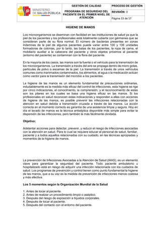 GESTIÓN DE CALIDAD
PROGRAMA DE SEGURIDAD DEL
PACIENTE EN EL PRIMER NIVEL DE
ATENCIÓN
PROCESO DE GESTIÓN
REVISIÓN: 0
Página 33 de 57
HIGIENE DE MANOS
Los microorganismos se diseminan con facilidad en las instituciones de salud ya que la
piel de los pacientes y los profesionales está totalmente cubierta con gérmenes que se
consideran parte de su flora normal. El número de bacterias presentes en zonas
indemnes de la piel de algunos pacientes puede variar entre 100 y 106 unidades
formadoras de colonias, por lo tanto, las batas de los pacientes, la ropa de cama, el
mobiliario auxiliar a la cabecera del paciente y otros objetos próximos al paciente
(entorno del paciente) se contaminan con la flora del paciente.
En la mayoría de los casos, las manos son la fuente o el vehículo para la transmisión de
los microorganismos. La transmisión a través del aire se propaga dentro de micro gotas,
partículas de polvo o escamas de la piel. La transmisión a través de unos vehículos
comunes como inanimados contaminados, los alimentos, el agua o la medicación actúan
como vector para la transmisión del microbio a los pacientes.
La higiene de las manos es un elemento fundamental de precauciones ordinarias,
indudablemente es la medida más eficaz del control de infecciones, esta higiene se rige
por cinco indicaciones, el conocimiento, la comprensión, y el reconocimiento de estas
son los pilares en los cuales se basa una higiene eficaz en las manos. Si los
profesionales en salud reconocen estas indicaciones y responden a ellas con acciones
de higiene de las manos, es posible prevenir las infecciones relacionadas con la
atención en salud debida a transmisión cruzada a través de las manos. La acción
correcta en el momento correcto es garantía de una asistencia limpia y segura. Hoy en
día el lavado de manos es la técnica antiséptica disponible más simple para evitar la
dispersión de las infecciones, pero también la más fácilmente olvidada.
Objetivo:
Adelantar acciones para detectar, prevenir, y reducir el riesgo de infecciones asociadas
con la atención en salud. Para lo cual se requiere educar al personal de salud, familiar,
paciente y a todos aquellos relacionados con su cuidado, en las técnicas apropiadas y
momentos de la higiene de manos.
La prevención de Infecciones Asociadas a la Atención de Salud (IAAS), es un elemento
clave para garantizar la seguridad del paciente. Todo paciente ambulatorio u
hospitalizado está en riesgo de adquirir una infección relacionada con los cuidados de
salud. Los programas de prevención y control tienen como punto fundamental la higiene
de las manos, que a su vez es la medida de prevención de infecciones menos costosa
y más efectiva.
Los 5 momentos según la Organización Mundial de la Salud
1. Antes de tocar al paciente.
2. Antes de realizar un procedimiento limpio o aséptico.
3. Después del riesgo de exposición a líquidos corporales.
4. Después de tocar al paciente.
5. Después del contacto con el entorno del paciente.
 