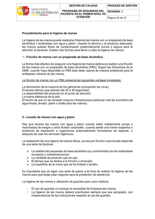 GESTIÓN DE CALIDAD
PROGRAMA DE SEGURIDAD DEL
PACIENTE EN EL PRIMER NIVEL DE
ATENCIÓN
PROCESO DE GESTIÓN
REVISIÓN: 0
Página 34 de 57
Procedimiento para la higiene de manos
La higiene de las manos puede realizarse frotando las manos con un preparado de base
alcohólica o lavándolas con agua y jabón. Usando la técnica y el producto adecuado,
las manos quedan libres de contaminación potencialmente nociva y segura para la
atención al paciente. Existen dos formas para llevar a cabo la higiene de manos.
1.- Fricción de manos con un preparado de base alcohólica
La forma más efectiva de asegurar una higiene de manos óptima es realizar una fricción
de las manos con un preparado de base alcohólica (PBA). Según las Directrices de la
OMS, cuando haya disponible un PBA éste debe usarse de manera preferente para la
antisepsia rutinaria de las manos.
La fricción de manos con un PBA presenta las siguientes ventajas inmediatas:
La eliminación de la mayoría de los gérmenes (incluyendo los virus);
El escaso tiempo que precisa (de 20 a 30 segundos);
La disponibilidad del producto en el punto de atención;
La buena tolerancia de la piel;
El hecho de que no se necesite ninguna infraestructura particular (red de suministro de
agua limpia, lavabo, jabón o toalla para las manos).
2.- Lavado de manos con agua y jabón
Hay que lavarse las manos con agua y jabón cuando estén visiblemente sucias o
manchadas de sangre u otros fluidos corporales, cuando existe una fuerte sospecha o
evidencia de exposición a organismos potencialmente formadores de esporas, o
después de usar los servicios higiénicos.
La realización de una higiene de manos eficaz, ya sea por fricción o por lavado depende
de una serie de factores:
 La calidad del preparado de base alcohólica (su conformidad con los estándares
europeos y norteamericanos);
 La cantidad de producto que se usa;
 El tiempo que se dedica a la fricción o al lavado;
 La superficie de la mano que se ha frotado o lavado.
Es importante que se sigan una serie de pasos a la hora de realizar la higiene de las
manos para que éstas sean seguras para la prestación de asistencia.
La higiene de las manos y utilización de guantes para usos médicos
 El uso de guantes no excluye la necesidad de limpiarse las manos.
 La higiene de las manos deberá practicarse siempre que sea apropiado, con
independencia de las indicaciones respecto al uso de guantes.
 