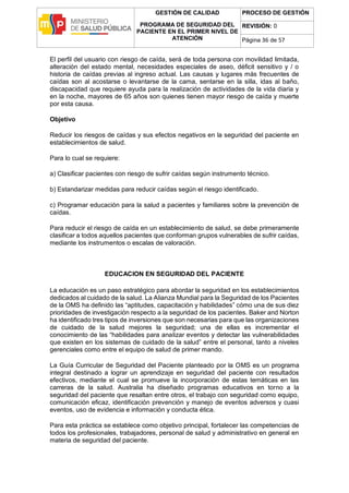 GESTIÓN DE CALIDAD
PROGRAMA DE SEGURIDAD DEL
PACIENTE EN EL PRIMER NIVEL DE
ATENCIÓN
PROCESO DE GESTIÓN
REVISIÓN: 0
Página 36 de 57
El perfil del usuario con riesgo de caída, será de toda persona con movilidad limitada,
alteración del estado mental, necesidades especiales de aseo, déficit sensitivo y / o
historia de caídas previas al ingreso actual. Las causas y lugares más frecuentes de
caídas son al acostarse o levantarse de la cama, sentarse en la silla, idas al baño,
discapacidad que requiere ayuda para la realización de actividades de la vida diaria y
en la noche, mayores de 65 años son quienes tienen mayor riesgo de caída y muerte
por esta causa.
Objetivo
Reducir los riesgos de caídas y sus efectos negativos en la seguridad del paciente en
establecimientos de salud.
Para lo cual se requiere:
a) Clasificar pacientes con riesgo de sufrir caídas según instrumento técnico.
b) Estandarizar medidas para reducir caídas según el riesgo identificado.
c) Programar educación para la salud a pacientes y familiares sobre la prevención de
caídas.
Para reducir el riesgo de caída en un establecimiento de salud, se debe primeramente
clasificar a todos aquellos pacientes que conforman grupos vulnerables de sufrir caídas,
mediante los instrumentos o escalas de valoración.
EDUCACION EN SEGURIDAD DEL PACIENTE
La educación es un paso estratégico para abordar la seguridad en los establecimientos
dedicados al cuidado de la salud. La Alianza Mundial para la Seguridad de los Pacientes
de la OMS ha definido las “aptitudes, capacitación y habilidades” cómo una de sus diez
prioridades de investigación respecto a la seguridad de los pacientes. Baker and Norton
ha identificado tres tipos de inversiones que son necesarias para que las organizaciones
de cuidado de la salud mejores la seguridad; una de ellas es incrementar el
conocimiento de las “habilidades para analizar eventos y detectar las vulnerabilidades
que existen en los sistemas de cuidado de la salud” entre el personal, tanto a niveles
gerenciales como entre el equipo de salud de primer mando.
La Guía Curricular de Seguridad del Paciente planteado por la OMS es un programa
integral destinado a lograr un aprendizaje en seguridad del paciente con resultados
efectivos, mediante el cual se promueve la incorporación de estas temáticas en las
carreras de la salud. Australia ha diseñado programas educativos en torno a la
seguridad del paciente que resaltan entre otros, el trabajo con seguridad como equipo,
comunicación eficaz, identificación prevención y manejo de eventos adversos y cuasi
eventos, uso de evidencia e información y conducta ética.
Para esta práctica se establece como objetivo principal, fortalecer las competencias de
todos los profesionales, trabajadores, personal de salud y administrativo en general en
materia de seguridad del paciente.
 