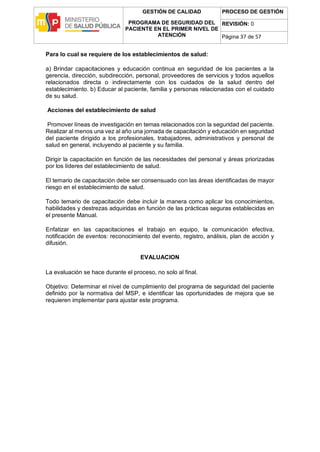 GESTIÓN DE CALIDAD
PROGRAMA DE SEGURIDAD DEL
PACIENTE EN EL PRIMER NIVEL DE
ATENCIÓN
PROCESO DE GESTIÓN
REVISIÓN: 0
Página 37 de 57
Para lo cual se requiere de los establecimientos de salud:
a) Brindar capacitaciones y educación continua en seguridad de los pacientes a la
gerencia, dirección, subdirección, personal, proveedores de servicios y todos aquellos
relacionados directa o indirectamente con los cuidados de la salud dentro del
establecimiento. b) Educar al paciente, familia y personas relacionadas con el cuidado
de su salud.
Acciones del establecimiento de salud
Promover líneas de investigación en temas relacionados con la seguridad del paciente.
Realizar al menos una vez al año una jornada de capacitación y educación en seguridad
del paciente dirigido a los profesionales, trabajadores, administrativos y personal de
salud en general, incluyendo al paciente y su familia.
Dirigir la capacitación en función de las necesidades del personal y áreas priorizadas
por los líderes del establecimiento de salud.
El temario de capacitación debe ser consensuado con las áreas identificadas de mayor
riesgo en el establecimiento de salud.
Todo temario de capacitación debe incluir la manera como aplicar los conocimientos,
habilidades y destrezas adquiridas en función de las prácticas seguras establecidas en
el presente Manual.
Enfatizar en las capacitaciones el trabajo en equipo, la comunicación efectiva,
notificación de eventos: reconocimiento del evento, registro, análisis, plan de acción y
difusión.
EVALUACION
La evaluación se hace durante el proceso, no solo al final.
Objetivo: Determinar el nivel de cumplimiento del programa de seguridad del paciente
definido por la normativa del MSP, e identificar las oportunidades de mejora que se
requieren implementar para ajustar este programa.
 