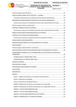 GESTIÓN DE CALIDAD
PROGRAMA DE SEGURIDAD DEL
PACIENTE EN EL PRIMER NIVEL DE
ATENCIÓN
PROCESO DE GESTIÓN
REVISIÓN: 0
Página 4 de 57
Prácticas seguras administrativas...........................................................................................16
IDENTIFICACIÓN CORRECTA DEL PACIENTE – USUARIO.........................................................16
Verificación del paciente para colocación del brazalete de identificación. ........................18
PROGRAMA DE MANTENIMIENTO PREVENTIVO DE EQUIPOS BIOMEDICOS. ........................19
Acciones que involucran al establecimiento de salud y profesionales de la salud. ............19
Prácticas seguras técnicas asistenciales .................................................................................19
CONTROL DE ABREVIATURAS PELIGROSAS. ...........................................................................19
Acciones que involucran al establecimiento de salud y profesionales de la salud. ............20
MANEJO ADECUADO DE MEDICAMENTOS DE ALTO RIESGO. ................................................20
CONTROL DE ELECTROLITOS CONCENTRADOS.......................................................................22
Acciones que involucran al equipo de salud con el paciente y familia ...............................22
CONCILIACION DE MEDICAMENTOS.......................................................................................23
ADMINISTRACION CORRECTA DE MEDICAMENTOS Y VACUNAS............................................25
PRECAUCIONES: .....................................................................................................................27
Prácticas seguras administrativas / asistencial.......................................................................28
NOTIFICACION DE EVENTOS RELACIONADOS CON LA SEGURIDAD DEL PACIENTE. ...............28
TRANSFERENCIA CORRECTA DE LA INFORMACIÓN DE LOS PACIENTES EN PUNTOS DE
TRANSICIÓN. ..........................................................................................................................30
CUANDO USAR LA TÉCNICA SBAR- SAER. ...........................................................................31
DESCRIPCIÓN DE LA TÉCNICA SBAR- SAER..........................................................................31
HIGIENE DE MANOS ...............................................................................................................33
PREVENCION DE CAIDAS ........................................................................................................35
EDUCACION EN SEGURIDAD DEL PACIENTE ...........................................................................36
EVALUACION ..........................................................................................................................37
BIBLIOGRAFIA.........................................................................................................................38
ANEXOS..................................................................................................................................39
Anexo 1. Registro de pacientes sin brazalete de identificación.........................................39
Anexo 2. Abreviaturas aceptadas.......................................................................................40
Anexo 3. Abreviaturas aceptadas Reverso .........................................................................41
ANEXO 4- Notificación de eventos relacionados con la seguridad .....................................42
ANEXO 5- Notificación de eventos relacionados con la seguridad -Reverso ......................43
ANEXO 6- LISTA DE MEDICAMENTOS LASA ........................................................................44
ANEXO 7- LISTA DE MEDICAMENTOS LASA ........................................................................45
ANEXO 8- LISTA DE MEDICAMENTOS DE ALTO RIESGO......................................................46
ANEXO 9- MOMENTOS DE LA HIGIENE DE MANOS............................................................47
 
