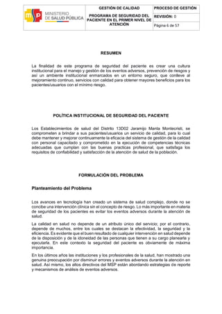 GESTIÓN DE CALIDAD
PROGRAMA DE SEGURIDAD DEL
PACIENTE EN EL PRIMER NIVEL DE
ATENCIÓN
PROCESO DE GESTIÓN
REVISIÓN: 0
Página 6 de 57
RESUMEN
La finalidad de este programa de seguridad del paciente es crear una cultura
institucional para el manejo y gestión de los eventos adversos, prevención de riesgos y
así un ambiente institucional enmarcados en un entorno seguro, que conlleve al
mejoramiento continuo, servicios con calidad para obtener mayores beneficios para los
pacientes/usuarios con el mínimo riesgo.
POLÍTICA INSTITUCIONAL DE SEGURIDAD DEL PACIENTE
Los Establecimientos de salud del Distrito 13D02 Jaramijo Manta Montecristi, se
comprometen a brindar a sus pacientes/usuarios un servicio de calidad, para lo cual
debe mantener y mejorar continuamente la eficacia del sistema de gestión de la calidad
con personal capacitado y comprometido en la ejecución de competencias técnicas
adecuadas que cumplan con las buenas practicas profesional, que satisfaga los
requisitos de confiabilidad y satisfacción de la atención de salud de la población.
FORMULACIÓN DEL PROBLEMA
Planteamiento del Problema
Los avances en tecnología han creado un sistema de salud complejo, donde no se
concibe una intervención clínica sin el concepto de riesgo. Lo más importante en materia
de seguridad de los pacientes es evitar los eventos adversos durante la atención de
salud.
La calidad en salud no depende de un atributo único del servicio; por el contrario,
depende de muchos, entre los cuales se destacan la efectividad, la seguridad y la
eficiencia. Es evidente que el buen resultado de cualquier intervención en salud depende
de la disposición y de la idoneidad de las personas que tienen a su cargo planearla y
ejecutarla. En este contexto la seguridad del paciente es obviamente de máxima
importancia.
En los últimos años las instituciones y los profesionales de la salud, han mostrado una
genuina preocupación por disminuir errores y eventos adversos durante la atención en
salud. Así mismo, los altos directivos del MSP están abordando estrategias de reporte
y mecanismos de análisis de eventos adversos.
 