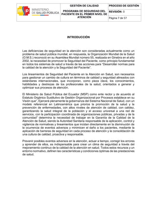 GESTIÓN DE CALIDAD
PROGRAMA DE SEGURIDAD DEL
PACIENTE EN EL PRIMER NIVEL DE
ATENCIÓN
PROCESO DE GESTIÓN
REVISIÓN: 0
Página 7 de 57
INTRODUCCIÓN
Las deficiencias de seguridad en la atención son consideradas actualmente como un
problema de salud pública mundial, en respuesta, la Organización Mundial de la Salud
(O.M.S.) reconoció en su Asamblea Mundial número 55, realizada en Ginebra en el año
2002, la necesidad de promover la Seguridad del Paciente, como principio fundamental
en todos los sistemas de salud a través de las acciones para “Desarrollar normas para
la calidad de la atención y la Seguridad del Paciente”.
Los lineamientos de Seguridad del Paciente en la Atención en Salud, son necesarios
para gestionar un cambio de cultura en términos de calidad y seguridad alineados con
estándares internacionales, que incorporan, como pieza clave, los conocimientos,
habilidades y destrezas de los profesionales de la salud, orientados a generar y
optimizar sus procesos de atención.
El Ministerio de Salud Pública del Ecuador (MSP) como ente rector y de acuerdo al
Estatuto Orgánico Sustitutivo de Gestión Organizacional por Procesos establece en su
Visión que“, Ejercerá plenamente la gobernanza del Sistema Nacional de Salud, con un
modelo referencial en Latinoamérica que priorice la promoción de la salud y la
prevención de enfermedades, con altos niveles de atención de calidad, con calidez,
garantizando la salud integral de la población y el acceso universal a una red de
servicios, con la participación coordinada de organizaciones públicas, privadas y de la
comunidad” determina la necesidad de trabajar en la Garantía de la Calidad de la
Atención de Salud, siendo la Autoridad Sanitaria responsable de la aplicación, control y
vigilancia de normativas y lineamientos que incidan directamente en la disminución de
la ocurrencia de eventos adversos y minimicen el daño a los pacientes, mediante la
aplicación de barreras de seguridad en cada proceso de atención y la consolidación de
una cultura de calidad, proactiva y responsable.
Prevenir posibles eventos adversos en la atención, actuar a tiempo, corregir los errores
y aprender de ellos, es indispensable para crear un clima de seguridad a través del
mejoramiento continuo de la calidad de la atención en salud. Todos estos recursos y un
entorno normativo, definen las características y condiciones óptimas de las prestaciones
de salud.
 