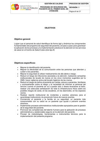 GESTIÓN DE CALIDAD
PROGRAMA DE SEGURIDAD DEL
PACIENTE EN EL PRIMER NIVEL DE
ATENCIÓN
PROCESO DE GESTIÓN
REVISIÓN: 0
Página 8 de 57
OBJETIVOS
Objetivo general:
Lograr que el personal de salud identifique de forma ágil y dinámica los componentes
fundamentales del programa de seguridad del paciente y el paso a paso para garantizar
la aplicación de los procesos y la implementación práctica en la atención en los servicios
de salud en el Centro de Salud Cuba Libre tipo B.
Objetivos específicos:
 Mejorar la identificación del paciente,
 Mejorar la efectividad de la comunicación entre las personas que atienden y
cuidan a los pacientes,
 Mejorar la seguridad al utilizar medicamentos de alta alerta o riesgo.
 Reducir el riesgo de infecciones asociadas a la atención, realizando campañas
institucionales de lavado de manos en los cinco momentos sugeridos por la
OMS, hacer vigilancia activa del lavado higiénico de las manos.
 Reducir el riesgo de daños al paciente por caídas, educar a pacientes, familiares
y acompañantes sobre el riesgo y la necesidad de informar al personal del
servicio cuando el paciente se va a quedar solo o desea levantarse al baño,
realizar una adecuada señalización de toda la infraestructura física sobre los
posibles riesgos de caída, en las escaleras, en los desniveles, en los espacios
vacíos.
 Realizar reporte institucional de incidentes y eventos adversos para el
aprendizaje institucional y la prevención futura de nuevos eventos.
 Concienciar al paciente y la familia en su seguridad, un paciente más
comprometido con su salud es un paciente que ayuda a prevenir eventos
adversos.
 Implementar procesos administrativos institucionales apropiados para la gestión
de la seguridad del paciente.
 Promover las competencias del talento humano para la aplicación de procesos
administrativos y asistenciales seguros en la atención del paciente.
 Proveer de metodologías, herramientas e instrumentos técnicos para la
implementación del presente programa.
 