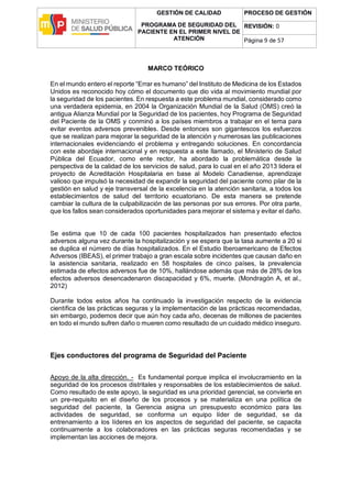 GESTIÓN DE CALIDAD
PROGRAMA DE SEGURIDAD DEL
PACIENTE EN EL PRIMER NIVEL DE
ATENCIÓN
PROCESO DE GESTIÓN
REVISIÓN: 0
Página 9 de 57
MARCO TEÓRICO
En el mundo entero el reporte “Errar es humano” del Instituto de Medicina de los Estados
Unidos es reconocido hoy cómo el documento que dio vida al movimiento mundial por
la seguridad de los pacientes. En respuesta a este problema mundial, considerado como
una verdadera epidemia, en 2004 la Organización Mundial de la Salud (OMS) creó la
antigua Alianza Mundial por la Seguridad de los pacientes, hoy Programa de Seguridad
del Paciente de la OMS y conminó a los países miembros a trabajar en el tema para
evitar eventos adversos prevenibles. Desde entonces son gigantescos los esfuerzos
que se realizan para mejorar la seguridad de la atención y numerosas las publicaciones
internacionales evidenciando el problema y entregando soluciones. En concordancia
con este abordaje internacional y en respuesta a este llamado, el Ministerio de Salud
Pública del Ecuador, como ente rector, ha abordado la problemática desde la
perspectiva de la calidad de los servicios de salud, para lo cual en el año 2013 lidera el
proyecto de Acreditación Hospitalaria en base al Modelo Canadiense, aprendizaje
valioso que impulsó la necesidad de expandir la seguridad del paciente como pilar de la
gestión en salud y eje transversal de la excelencia en la atención sanitaria, a todos los
establecimientos de salud del territorio ecuatoriano. De esta manera se pretende
cambiar la cultura de la culpabilización de las personas por sus errores. Por otra parte,
que los fallos sean considerados oportunidades para mejorar el sistema y evitar el daño.
Se estima que 10 de cada 100 pacientes hospitalizados han presentado efectos
adversos alguna vez durante la hospitalización y se espera que la tasa aumente a 20 si
se duplica el número de días hospitalizados. En el Estudio Iberoamericano de Efectos
Adversos (IBEAS), el primer trabajo a gran escala sobre incidentes que causan daño en
la asistencia sanitaria, realizado en 58 hospitales de cinco países, la prevalencia
estimada de efectos adversos fue de 10%, hallándose además que más de 28% de los
efectos adversos desencadenaron discapacidad y 6%, muerte. (Mondragón A, et al.,
2012)
Durante todos estos años ha continuado la investigación respecto de la evidencia
científica de las prácticas seguras y la implementación de las prácticas recomendadas,
sin embargo, podemos decir que aún hoy cada año, decenas de millones de pacientes
en todo el mundo sufren daño o mueren como resultado de un cuidado médico inseguro.
Ejes conductores del programa de Seguridad del Paciente
Apoyo de la alta dirección. - Es fundamental porque implica el involucramiento en la
seguridad de los procesos distritales y responsables de los establecimientos de salud.
Como resultado de este apoyo, la seguridad es una prioridad gerencial, se convierte en
un pre-requisito en el diseño de los procesos y se materializa en una política de
seguridad del paciente, la Gerencia asigna un presupuesto económico para las
actividades de seguridad, se conforma un equipo líder de seguridad, se da
entrenamiento a los líderes en los aspectos de seguridad del paciente, se capacita
continuamente a los colaboradores en las prácticas seguras recomendadas y se
implementan las acciones de mejora.
 
