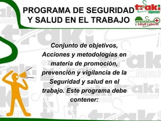 PROGRAMA DE SEGURIDAD
 Y SALUD EN EL TRABAJO


      Conjunto de objetivos,
   Acciones y metodologías en
      materia de promoción,
   prevención y vigilancia de la
      Seguridad y salud en el
   trabajo. Este programa debe
             contener:
 