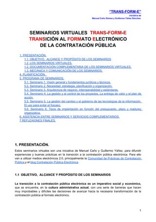 “TRANS-FORM-E”
                                                                                             iniciativa de
                                                            Manuel Caño Gómez y Guillermo Yáñez Sánchez.




          SEMINARIOS VIRTUALES TRANS-FORM-E
          TRANSICIÓN AL FORMATO ELECTRÓNICO
             DE LA CONTRATACIÓN PÚBLICA
   1. PRESENTACIÓN.
       1.1 OBJETIVO, ALCANCE Y PROPÓSITO DE LOS SEMINARIOS
       1.2 LOS SEMINARIOS VIRTUALES.
       1.2. DOCUMENTACIÓN COMPLEMENTARIA DE LOS SEMINARIOS VIRTUALES.
       1.3. MECÁNICA Y COMUNICACIÓN DE LOS SEMINARIOS.
   4. PLANIFICACIÓN .
   5. PROGRAMA DE SEMINARIOS.
       5.1. Seminario 1. Visión general y fundamentos jurídicos y técnicos.
       5.2. Seminario 2. Necesidad, estrategia, planificación y organización.
       5.3. Seminario 3. Arquitectura de negocio, interoperabilidad y estándares.
       5.4. Seminario 4. La gestión y el control de los proyectos. La entrega de valor y el plan de
       acción.
       5.5. Seminario 5. La gestión del cambio y el gobierno de las tecnologías de la información.
       El uso para evitar el fracaso.
       5.6. Seminario 6. Tipos de implantación en función del presupuesto, plazo y madurez
       organizativa.
   6. ASISTENCIA ENTRE SEMINARIOS Y SERVICIOS COMPLEMENTARIOS.
   7 REFLEXIONES FINALES.




1. PRESENTACIÓN.
Estos seminarios virtuales son una iniciativa de Manuel Caño y Guillermo Yáñez, para difundir
experiencias y buenas prácticas en la transición a la contratación pública electrónica. Para ello
van a utilizar medios electrónicos 2.0, principalmente la Comunidad de Prácticas de Contratación
Pública y el blog Contratación Pública Electrónica



1.1 OBJETIVO, ALCANCE Y PROPÓSITO DE LOS SEMINARIOS

La transición a la contratación pública electrónica es un imperativo social y económico,
que se encuentra, en la cultura administrativa actual, con una serie de barreras que hacen
muy improbables y difíciles las decisiones de avanzar hacia la necesaria transformación de la
contratación pública al formato electrónico.




                                                                                                        1
 