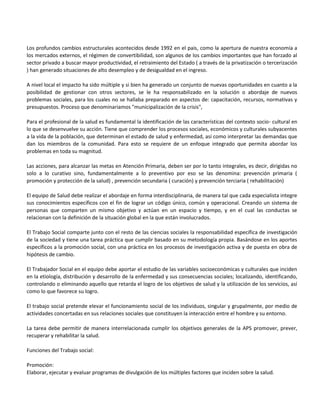 Los profundos cambios estructurales acontecidos desde 1992 en el pais, como la apertura de nuestra economía a
los mercados externos, el régimen de convertibilidad, son algunos de los cambios importantes que han forzado al
sector privado a buscar mayor productividad, el retraimiento del Estado ( a través de la privatización o tercerización
) han generado situaciones de alto desempleo y de desigualdad en el ingreso.

A nivel local el impacto ha sido múltiple y si bien ha generado un conjunto de nuevas oportunidades en cuanto a la
posibilidad de gestionar con otros sectores, se le ha responsabilizado en la solución o abordaje de nuevos
problemas sociales, para los cuales no se hallaba preparado en aspectos de: capacitación, recursos, normativas y
presupuestos. Proceso que denominariamos "municipalización de la crisis",

Para el profesional de la salud es fundamental la identificación de las características del contexto socio- cultural en
lo que se desenvuelve su acción. Tiene que comprender los procesos sociales, económicos y culturales subyacentes
a la vida de la población, que determinan el estado de salud y enfermedad, así como interpretar las demandas que
dan los miembros de la comunidad. Para esto se requiere de un enfoque integrado que permita abordar los
problemas en toda su magnitud.

Las acciones, para alcanzar las metas en Atención Primaria, deben ser por lo tanto integrales, es decir, dirigidas no
solo a lo curativo sino, fundamentalmente a lo preventivo por eso se las denomina: prevención primaria (
promoción y protección de la salud) , prevención secundaria ( curación) y prevención terciaria ( rehabilitación)

El equipo de Salud debe realizar el abordaje en forma interdisciplinaria, de manera tal que cada especialista integre
sus conocimientos específicos con el fin de lograr un código único, común y operacional. Creando un sistema de
personas que comparten un mismo objetivo y actúan en un espacio y tiempo, y en el cual las conductas se
relacionan con la definición de la situación global en la que están involucrados.

El Trabajo Social comparte junto con el resto de las ciencias sociales la responsabilidad específica de investigación
de la sociedad y tiene una tarea práctica que cumplir basado en su metodología propia. Basándose en los aportes
específicos a la promoción social, con una práctica en los procesos de investigación activa y de puesta en obra de
hipótesis de cambio.

El Trabajador Social en el equipo debe aportar el estudio de las variables socioeconómicas y culturales que inciden
en la etiología, distribución y desarrollo de la enfermedad y sus consecuencias sociales; localizando, identificando,
controlando o eliminando aquello que retarda el logro de los objetivos de salud y la utilización de los servicios, así
como lo que favorece su logro.

El trabajo social pretende elevar el funcionamiento social de los individuos, singular y grupalmente, por medio de
actividades concertadas en sus relaciones sociales que constituyen la interacción entre el hombre y su entorno.

La tarea debe permitir de manera interrelacionada cumplir los objetivos generales de la APS promover, prever,
recuperar y rehabilitar la salud.

Funciones del Trabajo social:

Promoción:
Elaborar, ejecutar y evaluar programas de divulgación de los múltiples factores que inciden sobre la salud.
 