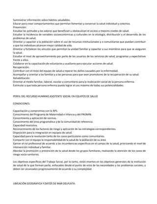 Suministrar información sobre hábitos saludables.
Educar para crear comportamientos que permitan fomentar y conservar la salud individual y colectiva.
Prevención:
Estudiar las actitudes y los valores que benefician u obstaculizan el acceso a mejores niveles de salud.
Estudiar la incidencia de variables socioeconómicas y culturales en la etiología, distribución y el desarrollo de los
problemas de salud.
Orientar y capacitar a la población sobre el uso de recursos institucionales y o comunitarios que puedan contribuir
a que los individuos alcancen mejor calidad de vida.
Orientar y fortalecer los vínculos que permitan la unidad familiar y capacitar a sus miembros para que se aseguren
la salud.
Estudiar el nivel de aprovechamiento por parte de los usuarios de los servicios de salud, programas y expectativas
frente a ellos.
Colaborar en la capacitación de voluntarios y auxiliares para ejecutar acciones de salud.
Recuperación:
Contribuir con el resto del equipo de salud a reparar los daños causados por la enfermedad.
Acompañar y orientar a las familias y a las personas para que sean promotores de la recuperación de su salud.
Rehabilitación:
Orientar al medio familiar, laboral, escolar y comunitario para la reubicación social de la persona enferma.
Estimular a que toda persona enferma pueda lograr el uso máximo de todas sus potencialidades.


PERFIL DEL RECURSO HUMANO ASISTENTE SOCIAL EN EQUIPOS DE SALUD

CONDICIONES:

Capacitación y compromiso con la APS.
Conocimiento del Programa de Maternidad e Infancia y del PROMIN.
Conocimiento y aplicación de normas.
Conocimiento del área programática y de la comunidad de referencia.
Capacidad resolutiva.
Reconocimiento de los factores de riesgo y aplicación de las estrategias correspondientes.
Disposición para la integración en equipos de salud.
Capacidad para la resolución tanto de los casos particulares como comunitarios.
Compartir con el equipo la responsabilidad de la salud de la población de su área.
Ejercer el rol profesional de acuerdo a las incumbencias especificas en el campo de la salud, priorizando el nivel de
intervención individual y familiar.
Abordar la promoción y prevención de la salud desde los grupos familiares, realizando la atención de los casos de
riesgo socio-sanitarios.

Los objetivos específicos del Trabajo Social, por lo tanto, están insertos en los objetivos generales de la institución
de salud de la que forman parte, enfocados desde el punto de vista de las necesidades y los problemas sociales, y
deben ser alcanzados progresivamente de acuerdo a su complejidad.




UBICACIÓN GEOGRAFICA Y DATOS DE MAR DELPLATA:
 