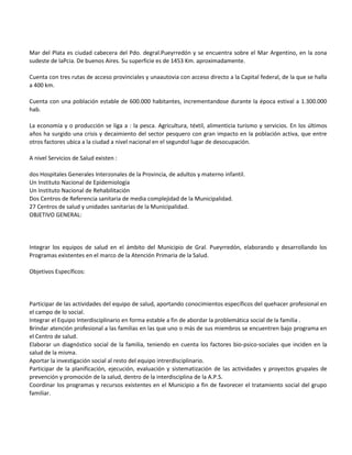 Mar del Plata es ciudad cabecera del Pdo. degral.Pueyrredón y se encuentra sobre el Mar Argentino, en la zona
sudeste de laPcia. De buenos Aires. Su superficie es de 1453 Km. aproximadamente.

Cuenta con tres rutas de acceso provinciales y unaautovia con acceso directo a la Capital federal, de la que se halla
a 400 km.

Cuenta con una población estable de 600.000 habitantes, incrementandose durante la época estival a 1.300.000
hab.

La economía y o producción se liga a : la pesca. Agricultura, téxtil, alimenticia turismo y servicios. En los últimos
años ha surgido una crisis y decaimiento del sector pesquero con gran impacto en la población activa, que entre
otros factores ubica a la ciudad a nivel nacional en el segundol lugar de desocupación.

A nivel Servicios de Salud existen :

dos Hospitales Generales Interzonales de la Provincia, de adultos y materno infantil.
Un Instituto Nacional de Epidemiología
Un Instituto Nacional de Rehabilitación
Dos Centros de Referencia sanitaria de media complejidad de la Municipalidad.
27 Centros de salud y unidades sanitarias de la Municipalidad.
OBJETIVO GENERAL:




Integrar los equipos de salud en el ámbito del Municipio de Gral. Pueyrredón, elaborando y desarrollando los
Programas existentes en el marco de la Atención Primaria de la Salud.

Objetivos Específicos:




Participar de las actividades del equipo de salud, aportando conocimientos específicos del quehacer profesional en
el campo de lo social.
Integrar el Equipo Interdisciplinario en forma estable a fin de abordar la problemática social de la familia .
Brindar atención profesional a las familias en las que uno o más de sus miembros se encuentren bajo programa en
el Centro de salud.
Elaborar un diagnóstico social de la familia, teniendo en cuenta los factores bio-psico-sociales que inciden en la
salud de la misma.
Aportar la investigación social al resto del equipo intrerdisciplinario.
Participar de la planificación, ejecución, evaluación y sistematización de las actividades y proyectos grupales de
prevención y promoción de la salud, dentro de la interdisciplina de la A.P.S.
Coordinar los programas y recursos existentes en el Municipio a fin de favorecer el tratamiento social del grupo
familiar.
 