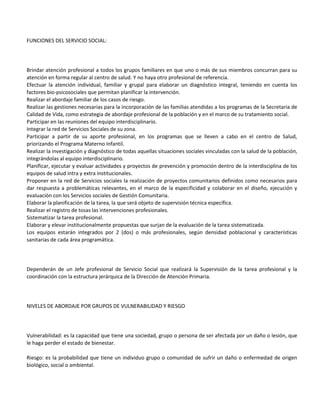FUNCIONES DEL SERVICIO SOCIAL:




Brindar atención profesional a todos los grupos familiares en que uno o más de sus miembros concurran para su
atención en forma regular al centro de salud. Y no haya otro profesional de referencia.
Efectuar la atención individual, familiar y grupal para elaborar un diagnóstico integral, teniendo en cuenta los
factores bio-psicosociales que permitan planificar la intervención.
Realizar el abordaje familiar de los casos de riesgo.
Realizar las gestiones necesarias para la incorporación de las familias atendidas a los programas de la Secretaria de
Calidad de Vida, como estrategia de abordaje profesional de la población y en el marco de su tratamiento social.
Participar en las reuniones del equipo interdisciplinario.
Integrar la red de Servicios Sociales de su zona.
Participar a partir de su aporte profesional, en los programas que se lleven a cabo en el centro de Salud,
priorizando el Programa Materno Infantil.
Realizar la investigación y diagnóstico de todas aquellas situaciones sociales vinculadas con la salud de la población,
integrándolas al equipo interdisciplinario.
Planificar, ejecutar y evaluar actividades y proyectos de prevención y promoción dentro de la interdisciplina de los
equipos de salud intra y extra institucionales.
Proponer en la red de Servicios sociales la realización de proyectos comunitarios definidos como necesarios para
dar respuesta a problemáticas relevantes, en el marco de la especificidad y colaborar en el diseño, ejecución y
evaluación con los Servicios sociales de Gestión Comunitaria.
Elaborar la planificación de la tarea, la que será objeto de supervisión técnica específica.
Realizar el registro de tosas las intervenciones profesionales.
Sistematizar la tarea profesional.
Elaborar y elevar institucionalmente propuestas que surjan de la evaluación de la tarea sistematizada.
Los equipos estarán integrados por 2 (dos) o más profesionales, según densidad poblacional y características
sanitarias de cada área programática.




Dependerán de un Jefe profesional de Servicio Social que realizará la Supervisión de la tarea profesional y la
coordinación con la estructura jerárquica de la Dirección de Atención Primaria.




NIVELES DE ABORDAJE POR GRUPOS DE VULNERABILIDAD Y RIESGO




Vulnerabilidad: es la capacidad que tiene una sociedad, grupo o persona de ser afectada por un daño o lesión, que
le haga perder el estado de bienestar.

Riesgo: es la probabilidad que tiene un individuo grupo o comunidad de sufrir un daño o enfermedad de origen
biológico, social o ambiental.
 