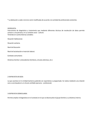 * La dedicación a sede o terreno serán modificadas de acuerdo a la cantidad de profesionales existentes.




ENTREVISTA:
Instrumento de diagnóstico y tratamiento que mediante diferentes técnicas de recolección de datos permite
conocer a una persona, en su contexto socio - cultural.
Teniendo en cuenta diversas variables:

Situación habitacional.

Situación sanitaria.

Nivel de Educación

Nivel de Socialización e Inserción laboral.

Contexto comunitario

Dinámica familiar ( antecedentes familiares, vínculos afectivos, etc.)




2-ENTREVISTA EN SEDE:

La que acontece en la Unidad Sanitaria pudiendo ser espontánea o programada. Se realiza mediante una relación
cara a cara basada en un vínculo confiable (persona – profesional).




3-ENTREVISTA DOMICILIARIA:

Permite ampliar el diagnóstico en el contexto en el que se desenvuelve el grupo familiar y su dinámica interna.
 