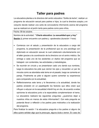 Taller para padres
La educadora plantea a la directora del centro educativo “Gotita de leche”, realizar un
programa de educación sexual para padres e hijos, la cual la directora acepta y en
conjunto decide realizar una carta de convocatoria informando acerca del programa
que se realizará en el jardín tanto para padres como para niños.
Fecha: 09 de octubre.
Nombre de la actividad: “ Charla educativa: La sexualidad ayer y hoy”
Sesión 1: primer encuentro con padres y apoderados (duración 1 hora)


•   Comienza con el saludo y presentación de la educadora a cargo del
    programa, la presentación de la profesional que es una psicóloga con
    diplomado en educación sexual, la cual colaborará voluntariamente con
    el taller gracias a la coordinación de la directora con el centro médico. Se
    entrega a cada uno de los asistentes un díptico del programa que se
    trabajará con contenidos, las actividades y metodologías.
•   Se reunirán en círculo y se presentaran cado uno dando sus nombres,
    luego la educadora les pide que cierren los ojos y recuerden un par de
    minutos como se abordaba este tema en el pasado, luego se comenta en
    pareja. Finalmente se pide si alguien quiere comentar su experiencia
    para compararla con la actualidad.
•   Reflexionaremos este tema y lo llevaremos a la actualidad, donde los
    padres anotarán en un papelógrafo los factores que ellos creen que
    influyen o educan en la sexualidad infantil hoy en día, de acuerdo a estas
    opiniones la educadora junto a la especialista complementaran el tema.
    La educadora realizará las siguientes preguntas: ¿queremos dejar a
    nuestros niños en manos de estos informantes?. Con esta pregunta se
    pretende llevar a reflexión a los padres para motivarlos a la realización
    del programa.
Para finalizar la sesión 1 la educadora pregunta a los padres si alguno de
ellos quiere señalar algo que le preocupe, alguna duda o temor. En caso de
 