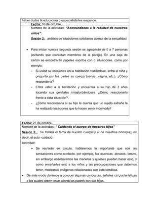 haber dudas la educadora o especialista les responde.
      Fecha: 16 de octubre.
      Nombre de la actividad: “Acercándonos a la realidad de nuestros
        niños”.
        Sesión 2: análisis de situaciones cotidianas acerca de la sexualidad


    •   Para iniciar nuestra segunda sesión se agruparán de 6 a 7 personas
        (evitando que coincidan miembros de la pareja). En una caja de
        cartón se encontrarán papeles escritos con 3 situaciones, como por
        ejemplo:
        -    Si usted se encuentra en la habitación vistiéndose, entra el niño y
             pregunta por las partes su cuerpo (senos, vagina, etc.). ¿Cómo
             respondería?
        -    Entra usted a la habitación y encuentra a su hijo de 3 años
             tocando sus genitales (masturbándose). ¿Cómo reaccionaría
             frente a ésta situación?.
        -    ¿Cómo reaccionaria si su hijo le cuenta que un sujeto extraño le
             ha realizado tocaciones que lo hacen sentir incomodo?



Fecha: 23 de octubre.
Nombre de la actividad: “ Cuidando el cuerpo de nuestros hijos”
Sesión 3:       Se tratará el tema de nuestro cuerpo y el de nuestros niños(as), es
decir, el auto -cuidado.
Actividad:
        •    Se reunirán en círculo, hablaremos lo importante que son las
             sensaciones como contacto, por ejemplo, las acaricias, abrazos, besos,
             sin embargo enseñaremos las maneras y quienes pueden hacer esto, y
             como enseñarles esto a los niños y las preocupaciones que debemos
             tener, mostrando imágenes relacionadas con esta temática.
•   De este modo daremos a conocer algunas conductas, señales ca´çracterísticas
    a las cuales deben estar atento los padres con sus hijos.
 