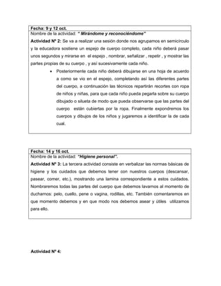 Fecha: 9 y 12 oct.
Nombre de la actividad: “ Mirándome y reconociéndome”
Actividad Nº 2: Se va a realizar una sesión donde nos agrupamos en semicírculo
y la educadora sostiene un espejo de cuerpo completo, cada niño deberá pasar
unos segundos y mirarse en el espejo , nombrar, señalizar , repetir , y mostrar las
partes propias de su cuerpo , y así sucesivamente cada niño.
             •   Posteriormente cada niño deberá dibujarse en una hoja de acuerdo
                 a como se vio en el espejo, completando así las diferentes partes
                 del cuerpo, a continuación las técnicos repartirán recortes con ropa
                 de niños y niñas, para que cada niño pueda pegarla sobre su cuerpo
                 dibujado o silueta de modo que pueda observarse que las partes del
                 cuerpo están cubiertas por la ropa. Finalmente expondremos los
                 cuerpos y dibujos de los niños y jugaremos a identificar la de cada
                 cual.




Fecha: 14 y 16 oct.
Nombre de la actividad: “Higiene personal”.
Actividad Nº 3: La tercera actividad consiste en verbalizar las normas básicas de
higiene y los cuidados que debemos tener con nuestros cuerpos (descansar,
pasear, comer, etc.), mostrando una lamina correspondiente a estos cuidados.
Nombraremos todas las partes del cuerpo que debemos lavarnos al momento de
ducharnos: pelo, cuello, pene o vagina, rodillas, etc. También comentaremos en
que momento debemos y en que modo nos debemos asear y útiles utilizamos
para ello.




Actividad Nº 4:
 