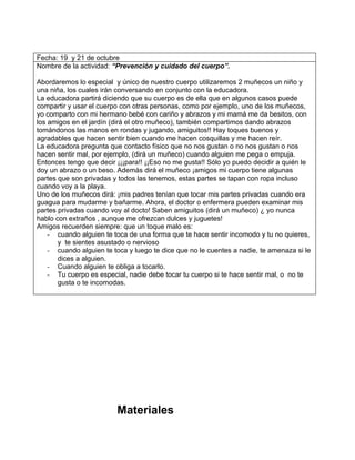 Fecha: 19 y 21 de octubre
Nombre de la actividad: “Prevención y cuidado del cuerpo”.

Abordaremos lo especial y único de nuestro cuerpo utilizaremos 2 muñecos un niño y
una niña, los cuales irán conversando en conjunto con la educadora.
La educadora partirá diciendo que su cuerpo es de ella que en algunos casos puede
compartir y usar el cuerpo con otras personas, como por ejemplo, uno de los muñecos,
yo comparto con mi hermano bebé con cariño y abrazos y mi mamá me da besitos, con
los amigos en el jardín (dirá el otro muñeco), también compartimos dando abrazos
tomándonos las manos en rondas y jugando, amiguitos!! Hay toques buenos y
agradables que hacen sentir bien cuando me hacen cosquillas y me hacen reír.
La educadora pregunta que contacto físico que no nos gustan o no nos gustan o nos
hacen sentir mal, por ejemplo, (dirá un muñeco) cuando alguien me pega o empuja.
Entonces tengo que decir ¡¡¡para!! ¡¡Eso no me gusta!! Sólo yo puedo decidir a quién le
doy un abrazo o un beso. Además dirá el muñeco ¡amigos mi cuerpo tiene algunas
partes que son privadas y todos las tenemos, estas partes se tapan con ropa incluso
cuando voy a la playa.
Uno de los muñecos dirá: ¡mis padres tenían que tocar mis partes privadas cuando era
guagua para mudarme y bañarme. Ahora, el doctor o enfermera pueden examinar mis
partes privadas cuando voy al docto! Saben amiguitos (dirá un muñeco) ¿ yo nunca
hablo con extraños , aunque me ofrezcan dulces y juguetes!
Amigos recuerden siempre: que un toque malo es:
    - cuando alguien te toca de una forma que te hace sentir incomodo y tu no quieres,
       y te sientes asustado o nervioso
    - cuando alguien te toca y luego te dice que no le cuentes a nadie, te amenaza si le
       dices a alguien.
    - Cuando alguien te obliga a tocarlo.
    - Tu cuerpo es especial, nadie debe tocar tu cuerpo si te hace sentir mal, o no te
       gusta o te incomodas.




                         Materiales
 