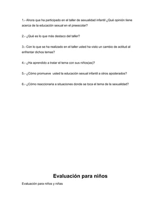 1.- Ahora que ha participado en el taller de sexualidad infantil ¿Qué opinión tiene
acerca de la educación sexual en el preescolar?


2.- ¿Qué es lo que más destaco del taller?


3.- Con lo que se ha realizado en el taller usted ha visto un cambio de actitud al
enfrentar dichos temas?


4.- ¿Ha aprendido a tratar el tema con sus niños(as)?


5.- ¿Cómo promueve usted la educación sexual infantil a otros apoderados?


6.- ¿Cómo reaccionaria a situaciones donde se toca el tema de la sexualidad?




                       Evaluación para niños
Evaluación para niños y niñas
 